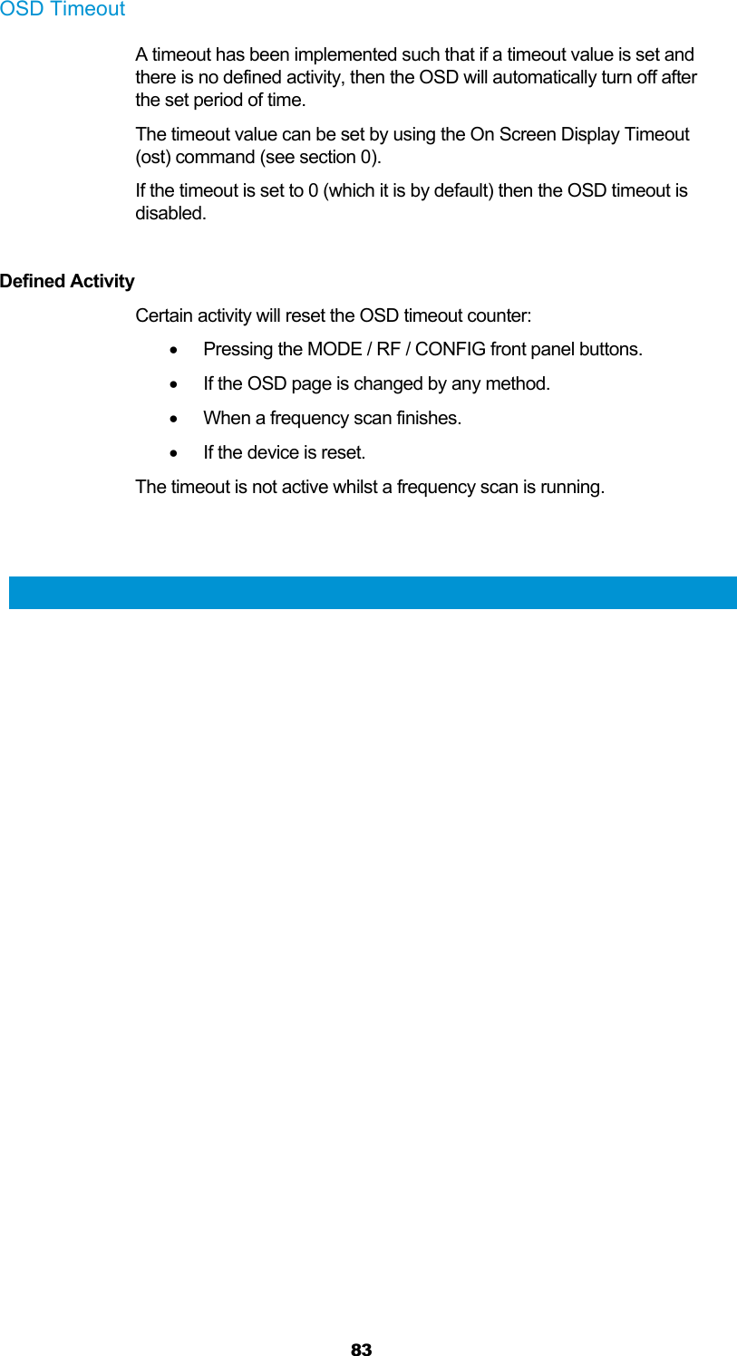  83 OSD Timeout A timeout has been implemented such that if a timeout value is set and there is no defined activity, then the OSD will automatically turn off after the set period of time. The timeout value can be set by using the On Screen Display Timeout (ost) command (see section 0).  If the timeout is set to 0 (which it is by default) then the OSD timeout is disabled.  Defined Activity Certain activity will reset the OSD timeout counter:   Pressing the MODE / RF / CONFIG front panel buttons.   If the OSD page is changed by any method.   When a frequency scan finishes.   If the device is reset. The timeout is not active whilst a frequency scan is running.   