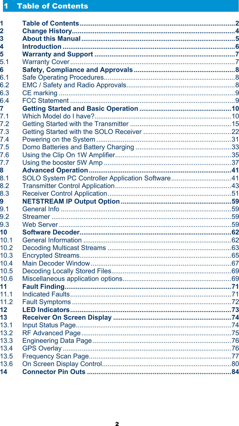  2  1 Table of Contents 1 Table of Contents...................................................................................2 2 Change History.......................................................................................4 3 About this Manual ..................................................................................5 4 Introduction ............................................................................................6 5 Warranty and Support ...........................................................................7 5.1 Warranty Cover ........................................................................................7 6 Safety, Compliance and Approvals ......................................................8 6.1 Safe Operating Procedures......................................................................8 6.2 EMC / Safety and Radio Approvals..........................................................8 6.3 CE marking ..............................................................................................9 6.4 FCC Statement ........................................................................................9 7 Getting Started and Basic Operation .................................................10 7.1 Which Model do I have?.........................................................................10 7.2 Getting Started with the Transmitter ......................................................15 7.3 Getting Started with the SOLO Receiver ...............................................22 7.4 Powering on the System ........................................................................31 7.5 Domo Batteries and Battery Charging ...................................................33 7.6 Using the Clip On 1W Amplifier..............................................................35 7.7 Using the booster 5W Amp ....................................................................37 8 Advanced Operation ............................................................................41 8.1 SOLO System PC Controller Application Software................................41 8.2 Transmitter Control Application..............................................................43 8.3 Receiver Control Application..................................................................51 9 NETSTREAM IP Output Option ...........................................................59 9.1 General Info ...........................................................................................59 9.2 Streamer ................................................................................................59 9.3 Web Server ............................................................................................59 10 Software Decoder.................................................................................62 10.1 General Information ...............................................................................62 10.2 Decoding Multicast Streams ..................................................................63 10.3 Encrypted Streams.................................................................................65 10.4 Main Decoder Window ...........................................................................67 10.5 Decoding Locally Stored Files................................................................69 10.6 Miscellaneous application options..........................................................69 11 Fault Finding.........................................................................................71 11.1 Indicated Faults......................................................................................71 11.2 Fault Symptoms .....................................................................................72 12 LED Indicators......................................................................................73 13 Receiver On Screen Display ...............................................................74 13.1 Input Status Page...................................................................................74 13.2 RF Advanced Page ................................................................................75 13.3 Engineering Data Page..........................................................................76 13.4 GPS Overlay ..........................................................................................76 13.5 Frequency Scan Page............................................................................77 13.6 On Screen Display Control.....................................................................80 14 Connector Pin Outs .............................................................................84 