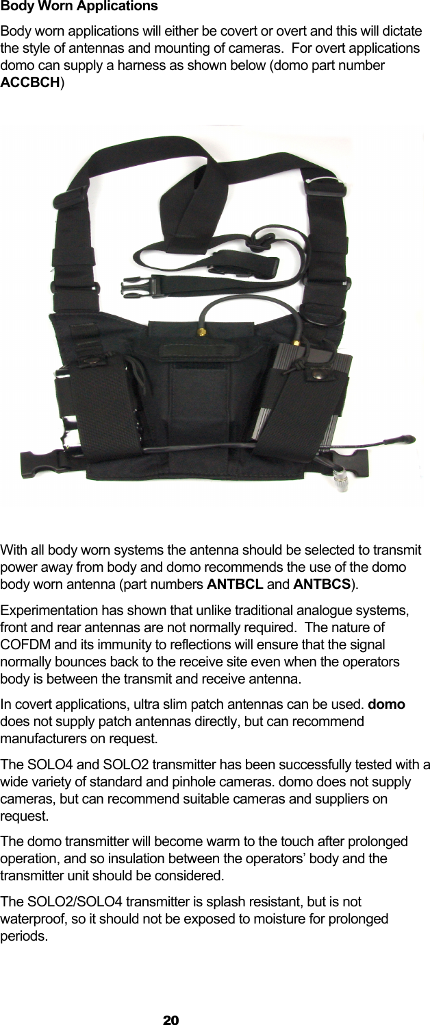  20 Body Worn Applications Body worn applications will either be covert or overt and this will dictate the style of antennas and mounting of cameras.  For overt applications domo can supply a harness as shown below (domo part number ACCBCH)    With all body worn systems the antenna should be selected to transmit power away from body and domo recommends the use of the domo body worn antenna (part numbers ANTBCL and ANTBCS).  Experimentation has shown that unlike traditional analogue systems, front and rear antennas are not normally required.  The nature of COFDM and its immunity to reflections will ensure that the signal normally bounces back to the receive site even when the operators body is between the transmit and receive antenna. In covert applications, ultra slim patch antennas can be used. domo does not supply patch antennas directly, but can recommend manufacturers on request. The SOLO4 and SOLO2 transmitter has been successfully tested with a wide variety of standard and pinhole cameras. domo does not supply cameras, but can recommend suitable cameras and suppliers on request. The domo transmitter will become warm to the touch after prolonged operation, and so insulation between the operators’ body and the transmitter unit should be considered. The SOLO2/SOLO4 transmitter is splash resistant, but is not waterproof, so it should not be exposed to moisture for prolonged periods.  