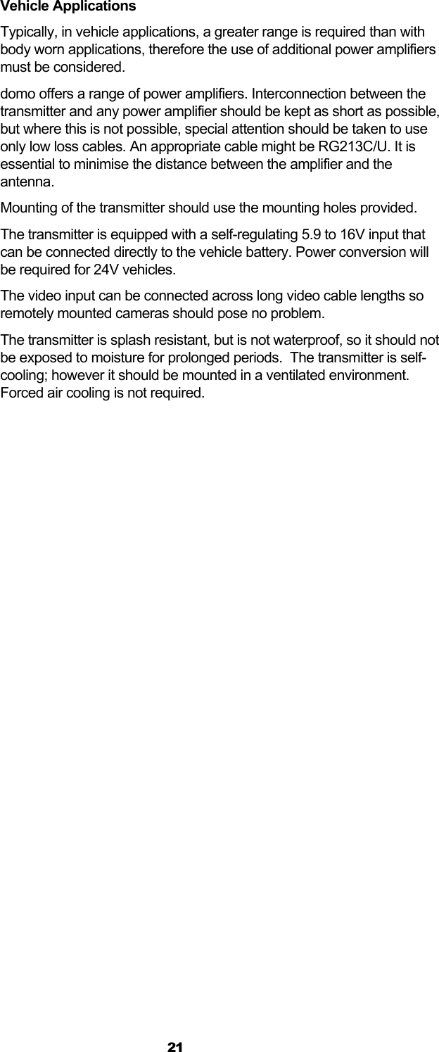  21 Vehicle Applications Typically, in vehicle applications, a greater range is required than with body worn applications, therefore the use of additional power amplifiers must be considered. domo offers a range of power amplifiers. Interconnection between the transmitter and any power amplifier should be kept as short as possible, but where this is not possible, special attention should be taken to use only low loss cables. An appropriate cable might be RG213C/U. It is essential to minimise the distance between the amplifier and the antenna. Mounting of the transmitter should use the mounting holes provided. The transmitter is equipped with a self-regulating 5.9 to 16V input that can be connected directly to the vehicle battery. Power conversion will be required for 24V vehicles. The video input can be connected across long video cable lengths so remotely mounted cameras should pose no problem. The transmitter is splash resistant, but is not waterproof, so it should not be exposed to moisture for prolonged periods.  The transmitter is self-cooling; however it should be mounted in a ventilated environment. Forced air cooling is not required.  
