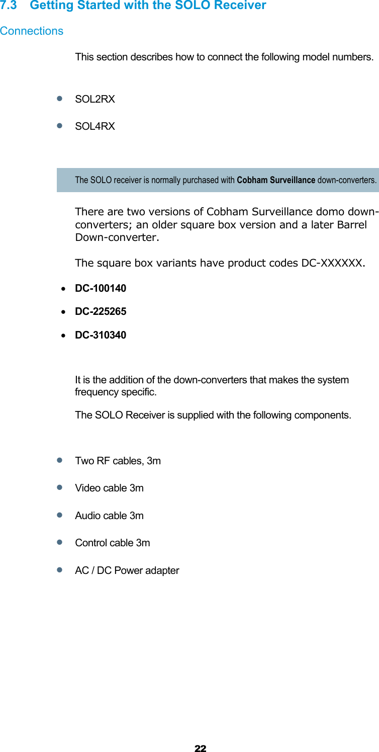  22 7.3 Getting Started with the SOLO Receiver Connections This section describes how to connect the following model numbers.   SOL2RX  SOL4RX  The SOLO receiver is normally purchased with Cobham Surveillance down-converters. There are two versions of Cobham Surveillance domo down-converters; an older square box version and a later Barrel Down-converter.   The square box variants have product codes DC-XXXXXX.   DC-100140  DC-225265  DC-310340  It is the addition of the down-converters that makes the system frequency specific. The SOLO Receiver is supplied with the following components.   Two RF cables, 3m  Video cable 3m  Audio cable 3m  Control cable 3m  AC / DC Power adapter 