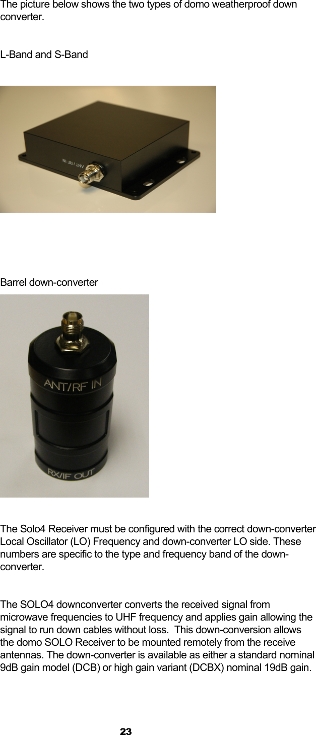  23  The picture below shows the two types of domo weatherproof down converter.  L-Band and S-Band       Barrel down-converter   The Solo4 Receiver must be configured with the correct down-converter Local Oscillator (LO) Frequency and down-converter LO side. These numbers are specific to the type and frequency band of the down-converter.  The SOLO4 downconverter converts the received signal from microwave frequencies to UHF frequency and applies gain allowing the signal to run down cables without loss.  This down-conversion allows the domo SOLO Receiver to be mounted remotely from the receive antennas. The down-converter is available as either a standard nominal 9dB gain model (DCB) or high gain variant (DCBX) nominal 19dB gain. 