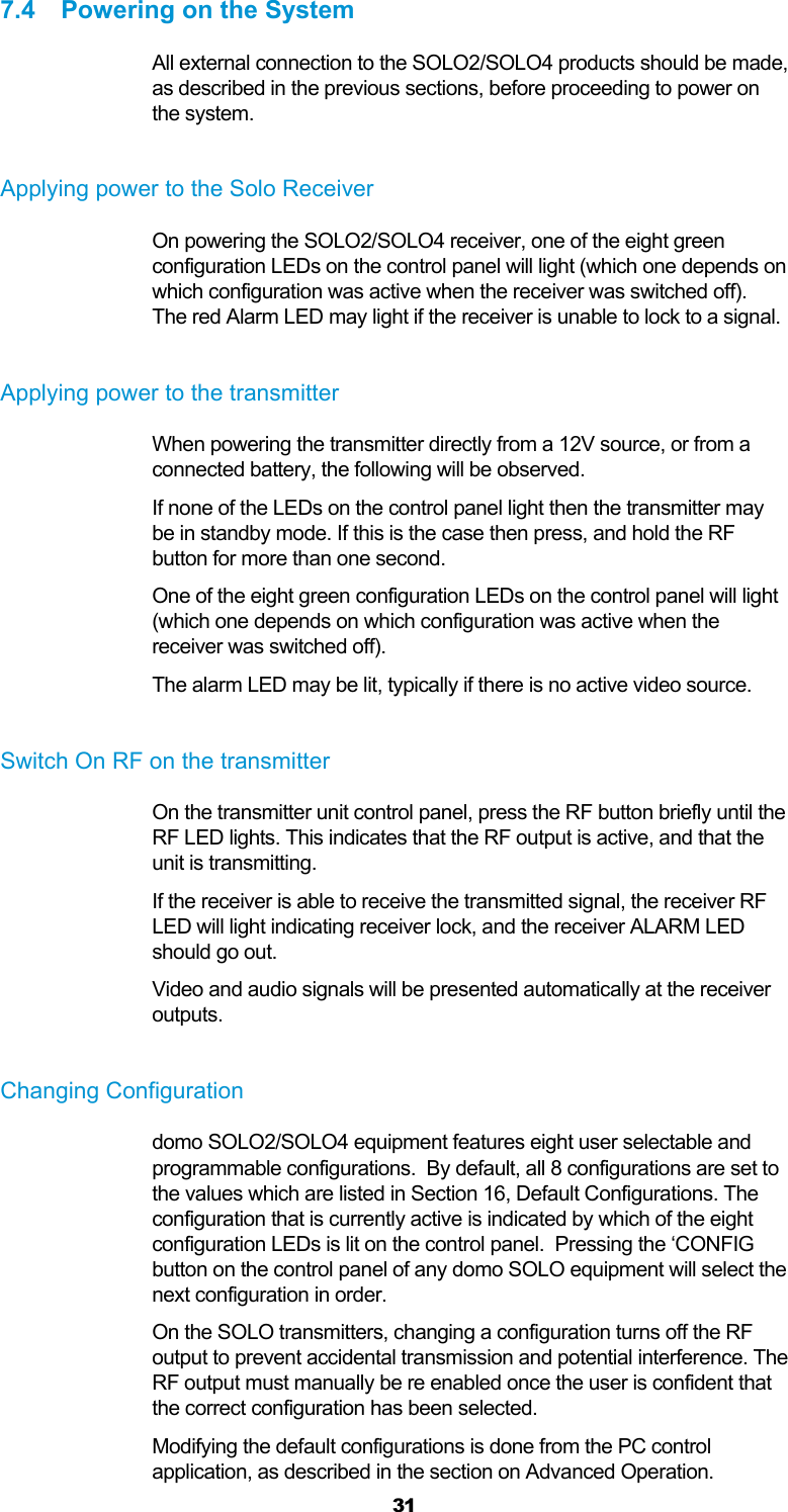 31 7.4  Powering on the System All external connection to the SOLO2/SOLO4 products should be made, as described in the previous sections, before proceeding to power on the system.  Applying power to the Solo Receiver On powering the SOLO2/SOLO4 receiver, one of the eight green configuration LEDs on the control panel will light (which one depends on which configuration was active when the receiver was switched off).  The red Alarm LED may light if the receiver is unable to lock to a signal.  Applying power to the transmitter When powering the transmitter directly from a 12V source, or from a connected battery, the following will be observed. If none of the LEDs on the control panel light then the transmitter may be in standby mode. If this is the case then press, and hold the RF button for more than one second. One of the eight green configuration LEDs on the control panel will light (which one depends on which configuration was active when the receiver was switched off). The alarm LED may be lit, typically if there is no active video source.  Switch On RF on the transmitter On the transmitter unit control panel, press the RF button briefly until the RF LED lights. This indicates that the RF output is active, and that the unit is transmitting.  If the receiver is able to receive the transmitted signal, the receiver RF LED will light indicating receiver lock, and the receiver ALARM LED should go out.  Video and audio signals will be presented automatically at the receiver outputs.   Changing Configuration domo SOLO2/SOLO4 equipment features eight user selectable and programmable configurations.  By default, all 8 configurations are set to the values which are listed in Section 16, Default Configurations. The configuration that is currently active is indicated by which of the eight configuration LEDs is lit on the control panel.  Pressing the ‘CONFIG button on the control panel of any domo SOLO equipment will select the next configuration in order. On the SOLO transmitters, changing a configuration turns off the RF output to prevent accidental transmission and potential interference. The RF output must manually be re enabled once the user is confident that the correct configuration has been selected. Modifying the default configurations is done from the PC control application, as described in the section on Advanced Operation. 