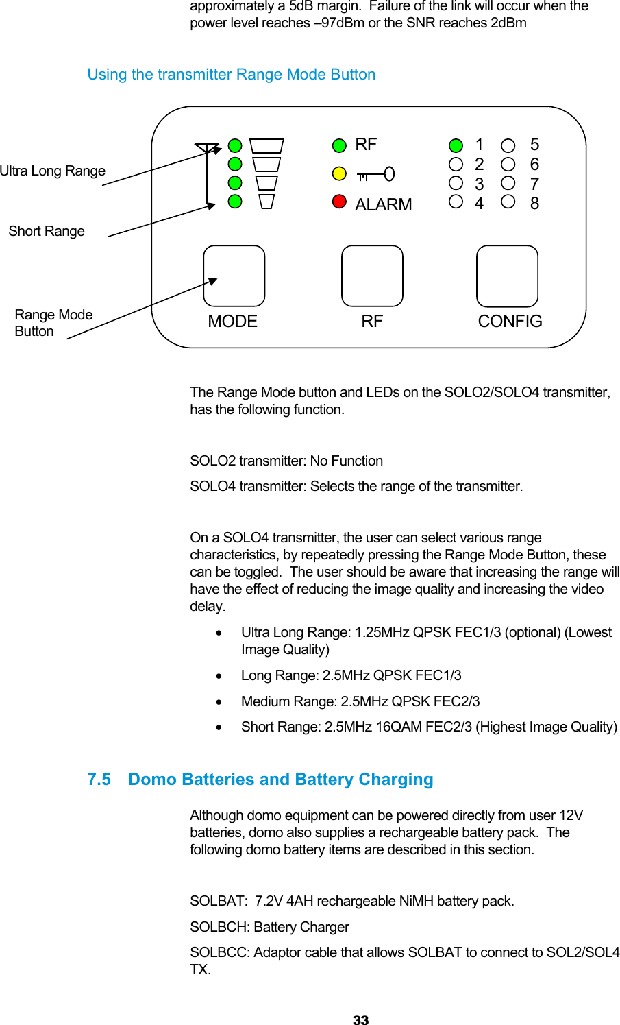  33 approximately a 5dB margin.  Failure of the link will occur when the power level reaches –97dBm or the SNR reaches 2dBm  Using the transmitter Range Mode Button            The Range Mode button and LEDs on the SOLO2/SOLO4 transmitter, has the following function.  SOLO2 transmitter: No Function SOLO4 transmitter: Selects the range of the transmitter.  On a SOLO4 transmitter, the user can select various range characteristics, by repeatedly pressing the Range Mode Button, these can be toggled.  The user should be aware that increasing the range will have the effect of reducing the image quality and increasing the video delay.   Ultra Long Range: 1.25MHz QPSK FEC1/3 (optional) (Lowest Image Quality)   Long Range: 2.5MHz QPSK FEC1/3   Medium Range: 2.5MHz QPSK FEC2/3   Short Range: 2.5MHz 16QAM FEC2/3 (Highest Image Quality)  7.5  Domo Batteries and Battery Charging Although domo equipment can be powered directly from user 12V batteries, domo also supplies a rechargeable battery pack.  The following domo battery items are described in this section.  SOLBAT:  7.2V 4AH rechargeable NiMH battery pack. SOLBCH: Battery Charger SOLBCC: Adaptor cable that allows SOLBAT to connect to SOL2/SOL4 TX.  CONFIG RF1 2 3 4   5 6 7 8   RFALARMMODE Range Mode  Button Ultra Long Range Short Range 