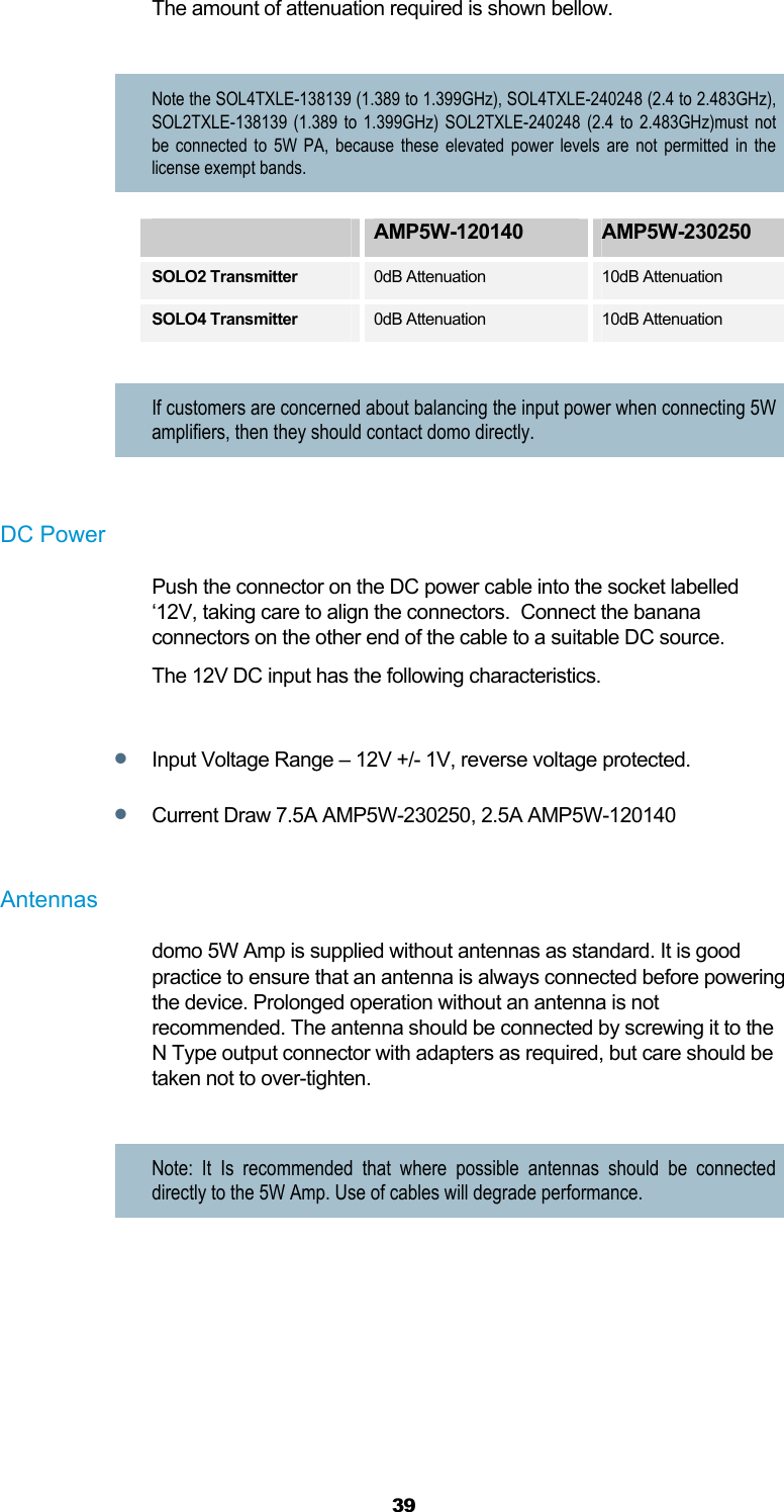  39 The amount of attenuation required is shown bellow.  Note the SOL4TXLE-138139 (1.389 to 1.399GHz), SOL4TXLE-240248 (2.4 to 2.483GHz), SOL2TXLE-138139 (1.389 to 1.399GHz) SOL2TXLE-240248 (2.4 to 2.483GHz)must not be connected to 5W PA, because these elevated power levels are not permitted in the license exempt bands.  AMP5W-120140  AMP5W-230250 SOLO2 Transmitter  0dB Attenuation  10dB Attenuation SOLO4 Transmitter 0dB Attenuation  10dB Attenuation  If customers are concerned about balancing the input power when connecting 5W amplifiers, then they should contact domo directly.  DC Power Push the connector on the DC power cable into the socket labelled ‘12V, taking care to align the connectors.  Connect the banana connectors on the other end of the cable to a suitable DC source.  The 12V DC input has the following characteristics.   Input Voltage Range – 12V +/- 1V, reverse voltage protected.   Current Draw 7.5A AMP5W-230250, 2.5A AMP5W-120140  Antennas  domo 5W Amp is supplied without antennas as standard. It is good practice to ensure that an antenna is always connected before powering the device. Prolonged operation without an antenna is not recommended. The antenna should be connected by screwing it to the N Type output connector with adapters as required, but care should be taken not to over-tighten.   Note: It Is recommended that where possible antennas should be connected directly to the 5W Amp. Use of cables will degrade performance.    