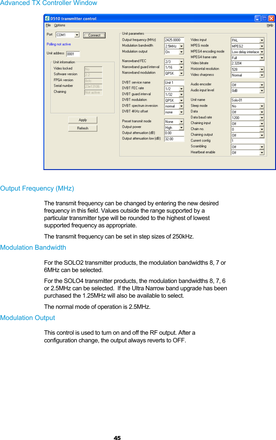  45 Advanced TX Controller Window   Output Frequency (MHz) The transmit frequency can be changed by entering the new desired frequency in this field. Values outside the range supported by a particular transmitter type will be rounded to the highest of lowest supported frequency as appropriate. The transmit frequency can be set in step sizes of 250kHz. Modulation Bandwidth For the SOLO2 transmitter products, the modulation bandwidths 8, 7 or 6MHz can be selected. For the SOLO4 transmitter products, the modulation bandwidths 8, 7, 6 or 2.5MHz can be selected.  If the Ultra Narrow band upgrade has been purchased the 1.25MHz will also be available to select. The normal mode of operation is 2.5MHz. Modulation Output This control is used to turn on and off the RF output. After a configuration change, the output always reverts to OFF.  