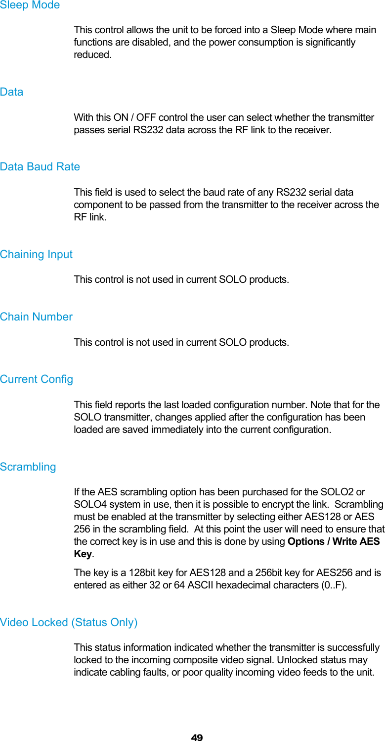  49 Sleep Mode This control allows the unit to be forced into a Sleep Mode where main functions are disabled, and the power consumption is significantly reduced.  Data With this ON / OFF control the user can select whether the transmitter passes serial RS232 data across the RF link to the receiver.  Data Baud Rate This field is used to select the baud rate of any RS232 serial data component to be passed from the transmitter to the receiver across the RF link.  Chaining Input This control is not used in current SOLO products.  Chain Number This control is not used in current SOLO products.  Current Config This field reports the last loaded configuration number. Note that for the SOLO transmitter, changes applied after the configuration has been loaded are saved immediately into the current configuration.  Scrambling If the AES scrambling option has been purchased for the SOLO2 or SOLO4 system in use, then it is possible to encrypt the link.  Scrambling must be enabled at the transmitter by selecting either AES128 or AES 256 in the scrambling field.  At this point the user will need to ensure that the correct key is in use and this is done by using Options / Write AES Key. The key is a 128bit key for AES128 and a 256bit key for AES256 and is entered as either 32 or 64 ASCII hexadecimal characters (0..F).  Video Locked (Status Only) This status information indicated whether the transmitter is successfully locked to the incoming composite video signal. Unlocked status may indicate cabling faults, or poor quality incoming video feeds to the unit.  
