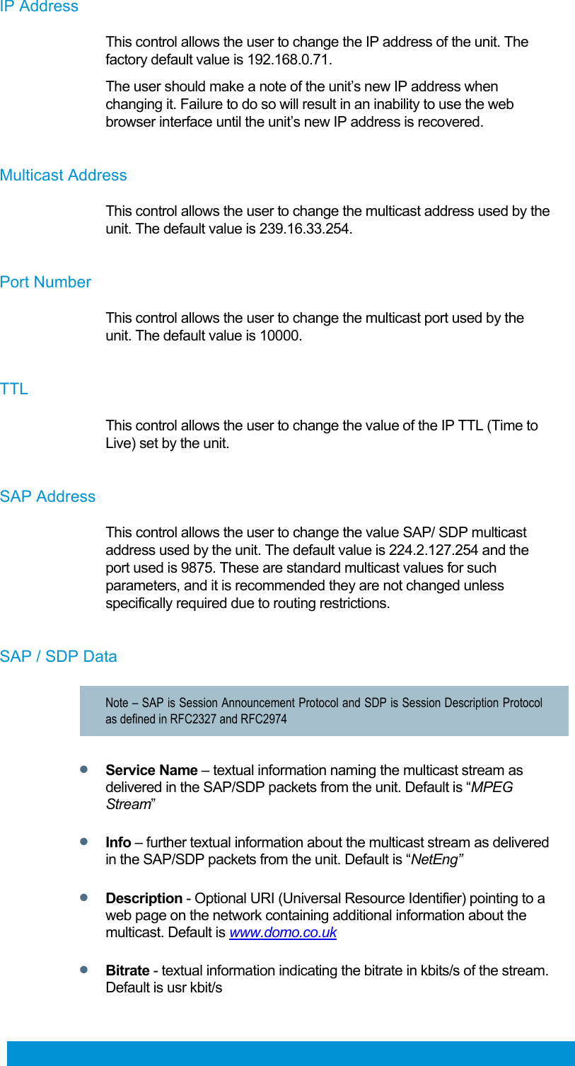  61 IP Address This control allows the user to change the IP address of the unit. The factory default value is 192.168.0.71. The user should make a note of the unit’s new IP address when changing it. Failure to do so will result in an inability to use the web browser interface until the unit’s new IP address is recovered.  Multicast Address This control allows the user to change the multicast address used by the unit. The default value is 239.16.33.254.  Port Number This control allows the user to change the multicast port used by the unit. The default value is 10000.   TTL This control allows the user to change the value of the IP TTL (Time to Live) set by the unit.   SAP Address This control allows the user to change the value SAP/ SDP multicast address used by the unit. The default value is 224.2.127.254 and the port used is 9875. These are standard multicast values for such parameters, and it is recommended they are not changed unless specifically required due to routing restrictions.  SAP / SDP Data Note – SAP is Session Announcement Protocol and SDP is Session Description Protocol as defined in RFC2327 and RFC2974  Service Name – textual information naming the multicast stream as delivered in the SAP/SDP packets from the unit. Default is “MPEG Stream”  Info – further textual information about the multicast stream as delivered in the SAP/SDP packets from the unit. Default is “NetEng”  Description - Optional URI (Universal Resource Identifier) pointing to a web page on the network containing additional information about the multicast. Default is www.domo.co.uk  Bitrate - textual information indicating the bitrate in kbits/s of the stream. Default is usr kbit/s  