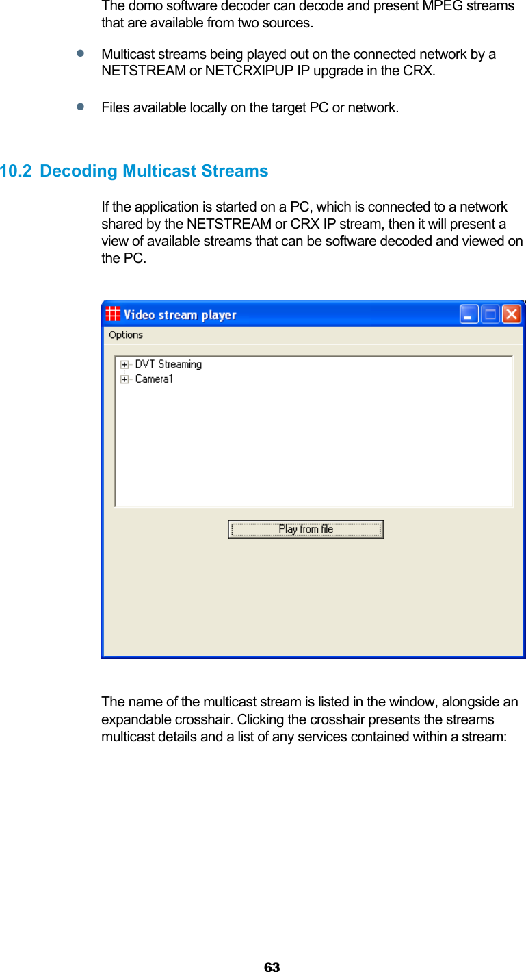  63   The domo software decoder can decode and present MPEG streams that are available from two sources.  Multicast streams being played out on the connected network by a NETSTREAM or NETCRXIPUP IP upgrade in the CRX.  Files available locally on the target PC or network.  10.2 Decoding Multicast Streams If the application is started on a PC, which is connected to a network shared by the NETSTREAM or CRX IP stream, then it will present a view of available streams that can be software decoded and viewed on the PC.    The name of the multicast stream is listed in the window, alongside an expandable crosshair. Clicking the crosshair presents the streams multicast details and a list of any services contained within a stream:  