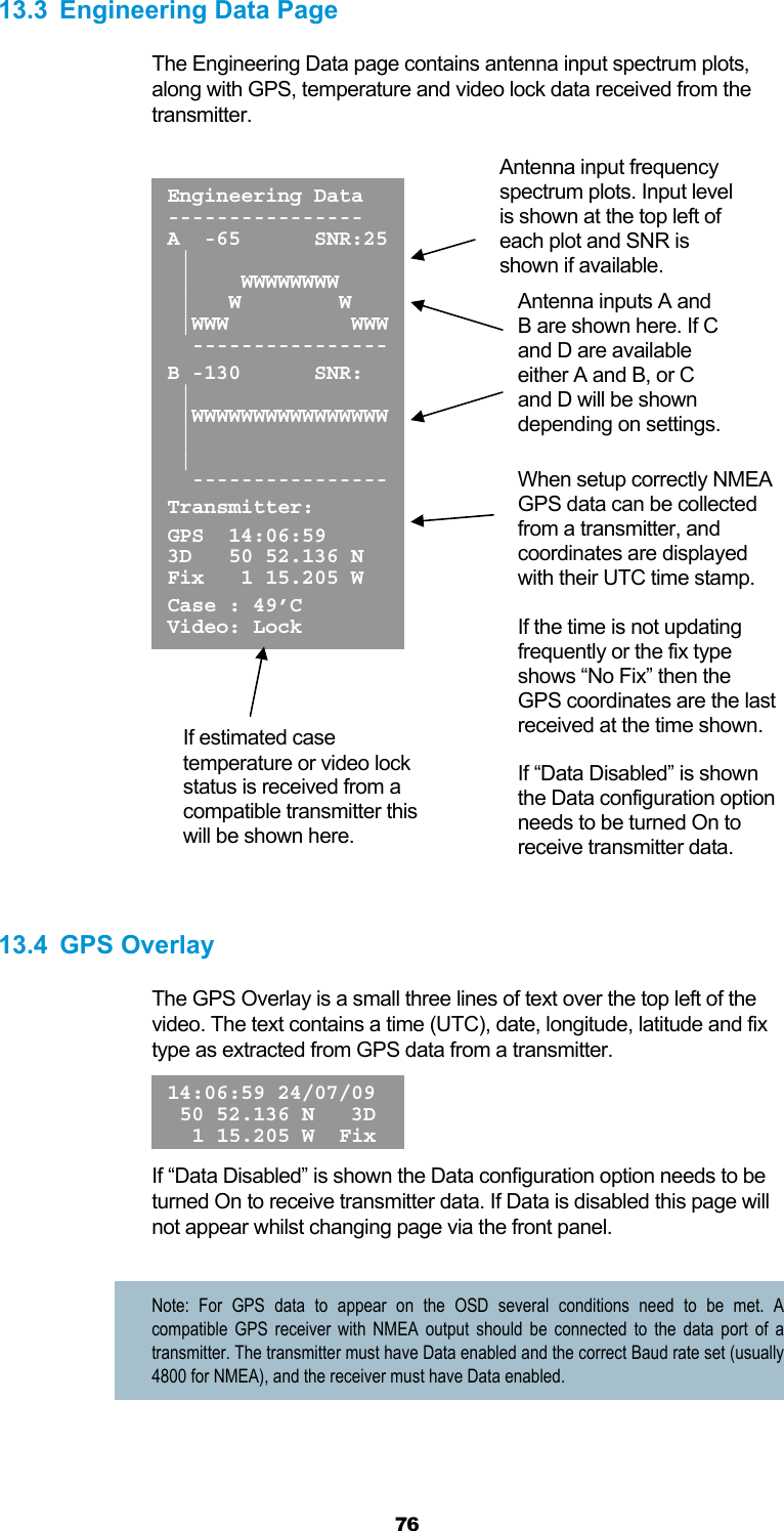  76 13.3  Engineering Data Page The Engineering Data page contains antenna input spectrum plots, along with GPS, temperature and video lock data received from the transmitter.          13.4 GPS Overlay The GPS Overlay is a small three lines of text over the top left of the video. The text contains a time (UTC), date, longitude, latitude and fix type as extracted from GPS data from a transmitter.   If “Data Disabled” is shown the Data configuration option needs to be turned On to receive transmitter data. If Data is disabled this page will not appear whilst changing page via the front panel.  Note: For GPS data to appear on the OSD several conditions need to be met. A compatible GPS receiver with NMEA output should be connected to the data port of a transmitter. The transmitter must have Data enabled and the correct Baud rate set (usually 4800 for NMEA), and the receiver must have Data enabled.  14:06:59 24/07/09 50 52.136 N   3D 1 15.205 W FixEngineering Data---------------- A  -65      SNR:25 |      |    WWWWWWWW  |   W        W  |WWW          WWW  ---------------- B -130      SNR:  |  |WWWWWWWWWWWWWWWW |  |   ---------------- Transmitter: GPS  14:06:59 3D   50 52.136 N Fix   1 15.205 W Case : 49’C Video: Lock Antenna input frequency spectrum plots. Input level is shown at the top left of each plot and SNR is shown if available. Antenna inputs A and B are shown here. If C and D are available either A and B, or C and D will be shown depending on settings. When setup correctly NMEA GPS data can be collected from a transmitter, and coordinates are displayed with their UTC time stamp.   If the time is not updating frequently or the fix type shows “No Fix” then the GPS coordinates are the last received at the time shown.  If “Data Disabled” is shown the Data configuration option needs to be turned On to receive transmitter data. If estimated case temperature or video lock status is received from a compatible transmitter this will be shown here. 