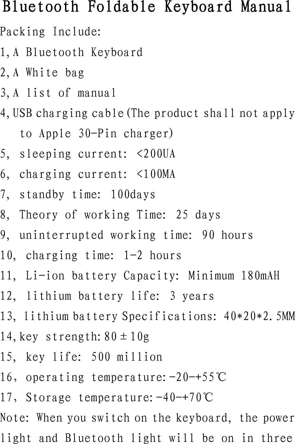 Bluetooth Foldable Keyboard Manual Packing Include: 1,A Bluetooth Keyboard 2,A White bag 3,A list of manual 4,USB charging cable(The product shall not apply to Apple 30-Pin charger) 5, sleeping current: <200UA 6, charging current: <100MA 7, standby time: 100days 8, Theory of working Time: 25 days 9, uninterrupted working time: 90 hours 10, charging time: 1-2 hours 11, Li-ion battery Capacity: Minimum 180mAH 12, lithium battery life: 3 years 13, lithium battery Specifications: 40*20*2.5MM 14,key strength:80&plusmn;10g 15, key life: 500 million 16，operating temperature:-20-+55℃ 17，Storage temperature:-40-+70℃ Note: When you switch on the keyboard, the power light and Bluetooth light will be on in three 
