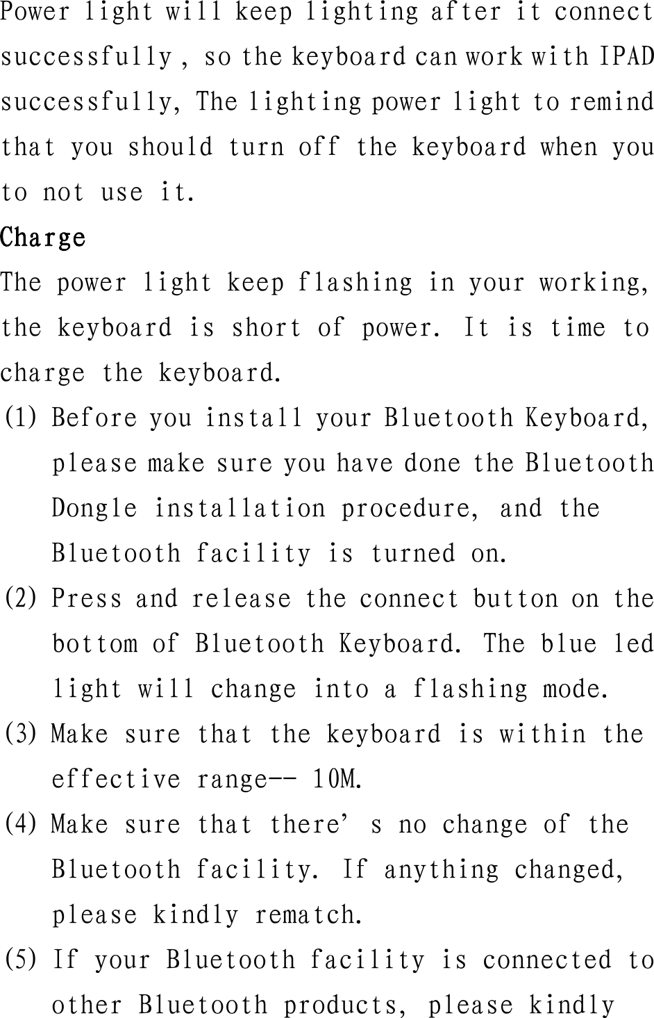 Power light will keep lighting after it connect successfully , so the keyboard can work with IPAD successfully, The lighting power light to remind that you should turn off the keyboard when you to not use it. Charge The power light keep flashing in your working, the keyboard is short of power. It is time to charge the keyboard. (1) Before you install your Bluetooth Keyboard, please make sure you have done the Bluetooth Dongle installation procedure, and the Bluetooth facility is turned on. (2) Press and release the connect button on the bottom of Bluetooth Keyboard. The blue led light will change into a flashing mode. (3) Make sure that the keyboard is within the effective range-- 10M. (4) Make sure that there&rsquo;s no change of the Bluetooth facility. If anything changed, please kindly rematch. (5) If your Bluetooth facility is connected to other Bluetooth products, please kindly 