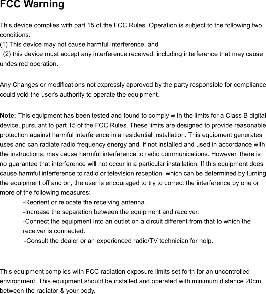 FCC Warning This device complies with part 15 of the FCC Rules. Operation is subject to the following two conditions:   (1) This device may not cause harmful interference, and(2) this device must accept any interference received, including interference that may causeundesired operation. Any Changes or modifications not expressly approved by the party responsible for compliance could void the user's authority to operate the equipment.   Note: This equipment has been tested and found to comply with the limits for a Class B digital device, pursuant to part 15 of the FCC Rules. These limits are designed to provide reasonable protection against harmful interference in a residential installation. This equipment generates uses and can radiate radio frequency energy and, if not installed and used in accordance with the instructions, may cause harmful interference to radio communications. However, there is no guarantee that interference will not occur in a particular installation. If this equipment does cause harmful interference to radio or television reception, which can be determined by turning the equipment off and on, the user is encouraged to try to correct the interference by one or more of the following measures:   -Reorient or relocate the receiving antenna.-Increase the separation between the equipment and receiver.-Connect the equipment into an outlet on a circuit different from that to which thereceiver is connected.-Consult the dealer or an experienced radio/TV technician for help.This equipment complies with FCC radiation exposure limits set forth for an uncontrolled environment. This equipment should be installed and operated with minimum distance 20cm between the radiator &amp; your body. 
