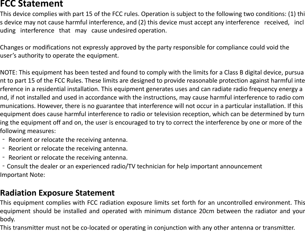 FCC Statement This device complies with part 15 of the FCC rules. Operation is subject to the following two conditions: (1) this device may not cause harmful interference, and (2) this device must accept any interference   received,   including   interference   that   may   cause undesired operation.   Changes or modifications not expressly approved by the party responsible for compliance could void the  user’s authority to operate the equipment.   NOTE: This equipment has been tested and found to comply with the limits for a Class B digital device, pursuant to part 15 of the FCC Rules. These limits are designed to provide reasonable protection against harmful interference in a residential installation. This equipment generates uses and can radiate radio frequency energy and, if not installed and used in accordance with the instructions, may cause harmful interference to radio communications. However, there is no guarantee that interference will not occur in a particular installation. If this equipment does cause harmful interference to radio or television reception, which can be determined by turning the equipment off and on, the user is encouraged to try to correct the interference by one or more of the following measures:  ‐ Reorient or relocate the receiving antenna.  ‐ Reorient or relocate the receiving antenna.  ‐ Reorient or relocate the receiving antenna.  ‐Consult the dealer or an experienced radio/TV technician for help important announcement  Important Note:  Radiation Exposure Statement This equipment complies with FCC radiation exposure limits set forth for an uncontrolled environment. This equipment  should be installed  and operated  with minimum  distance 20cm between  the  radiator  and  your body.  This transmitter must not be co-located or operating in conjunction with any other antenna or transmitter.  