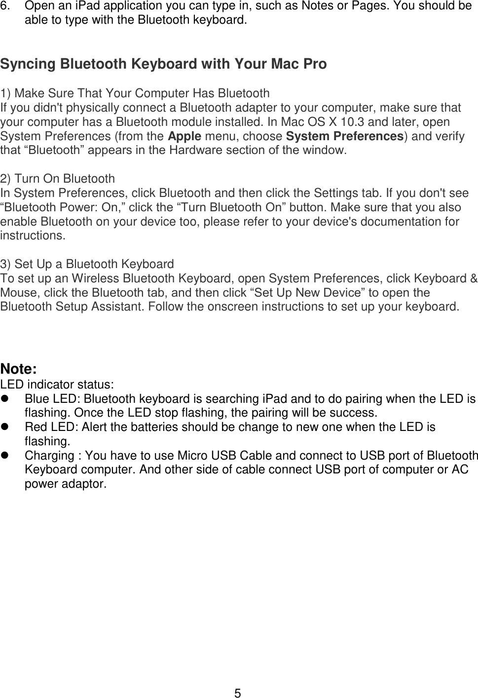  5 6.  Open an iPad application you can type in, such as Notes or Pages. You should be able to type with the Bluetooth keyboard.   Syncing Bluetooth Keyboard with Your Mac Pro 1) Make Sure That Your Computer Has Bluetooth  If you didn&apos;t physically connect a Bluetooth adapter to your computer, make sure that your computer has a Bluetooth module installed. In Mac OS X 10.3 and later, open System Preferences (from the Apple menu, choose System Preferences) and verify that “Bluetooth” appears in the Hardware section of the window. 2) Turn On Bluetooth  In System Preferences, click Bluetooth and then click the Settings tab. If you don&apos;t see “Bluetooth Power: On,” click the “Turn Bluetooth On” button. Make sure that you also enable Bluetooth on your device too, please refer to your device&apos;s documentation for instructions. 3) Set Up a Bluetooth Keyboard  To set up an Wireless Bluetooth Keyboard, open System Preferences, click Keyboard &amp; Mouse, click the Bluetooth tab, and then click “Set Up New Device” to open the Bluetooth Setup Assistant. Follow the onscreen instructions to set up your keyboard.   Note: LED indicator status:   Blue LED: Bluetooth keyboard is searching iPad and to do pairing when the LED is flashing. Once the LED stop flashing, the pairing will be success.   Red LED: Alert the batteries should be change to new one when the LED is flashing.   Charging : You have to use Micro USB Cable and connect to USB port of Bluetooth Keyboard computer. And other side of cable connect USB port of computer or AC power adaptor.              