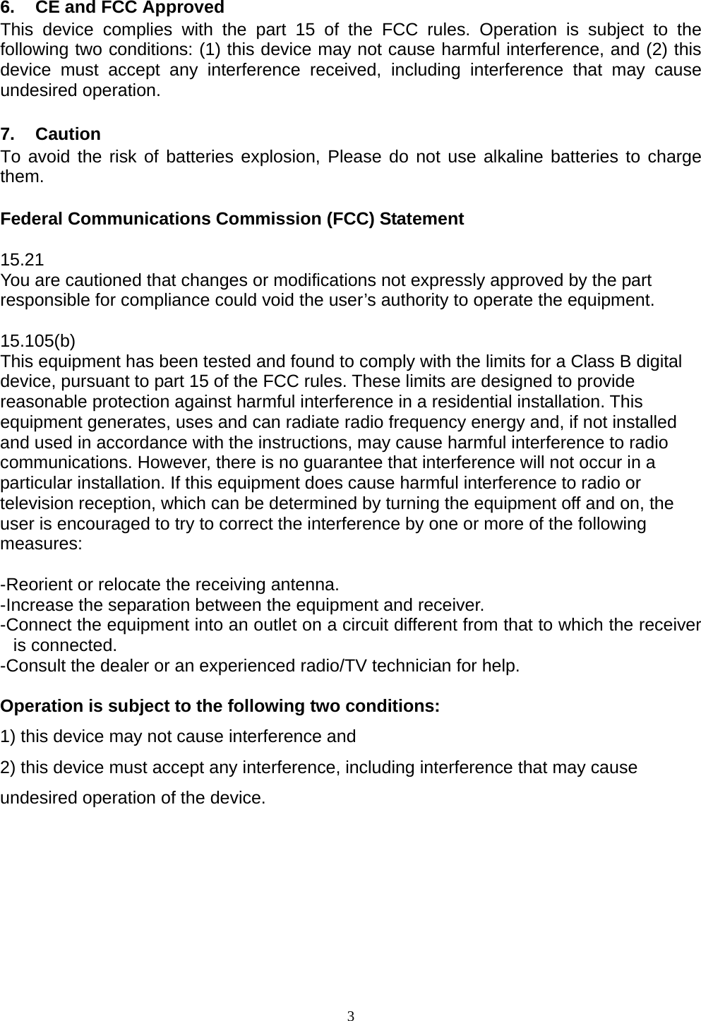  3   6.  CE and FCC Approved This device complies with the part 15 of the FCC rules. Operation is subject to the following two conditions: (1) this device may not cause harmful interference, and (2) this device must accept any interference received, including interference that may cause undesired operation.  7. Caution To avoid the risk of batteries explosion, Please do not use alkaline batteries to charge them.  Federal Communications Commission (FCC) Statement  15.21 You are cautioned that changes or modifications not expressly approved by the part responsible for compliance could void the user’s authority to operate the equipment.  15.105(b) This equipment has been tested and found to comply with the limits for a Class B digital device, pursuant to part 15 of the FCC rules. These limits are designed to provide reasonable protection against harmful interference in a residential installation. This equipment generates, uses and can radiate radio frequency energy and, if not installed and used in accordance with the instructions, may cause harmful interference to radio communications. However, there is no guarantee that interference will not occur in a particular installation. If this equipment does cause harmful interference to radio or television reception, which can be determined by turning the equipment off and on, the user is encouraged to try to correct the interference by one or more of the following measures:   -Reorient or relocate the receiving antenna. -Increase the separation between the equipment and receiver. -Connect the equipment into an outlet on a circuit different from that to which the receiver is connected. -Consult the dealer or an experienced radio/TV technician for help.  Operation is subject to the following two conditions: 1) this device may not cause interference and 2) this device must accept any interference, including interference that may cause undesired operation of the device.      