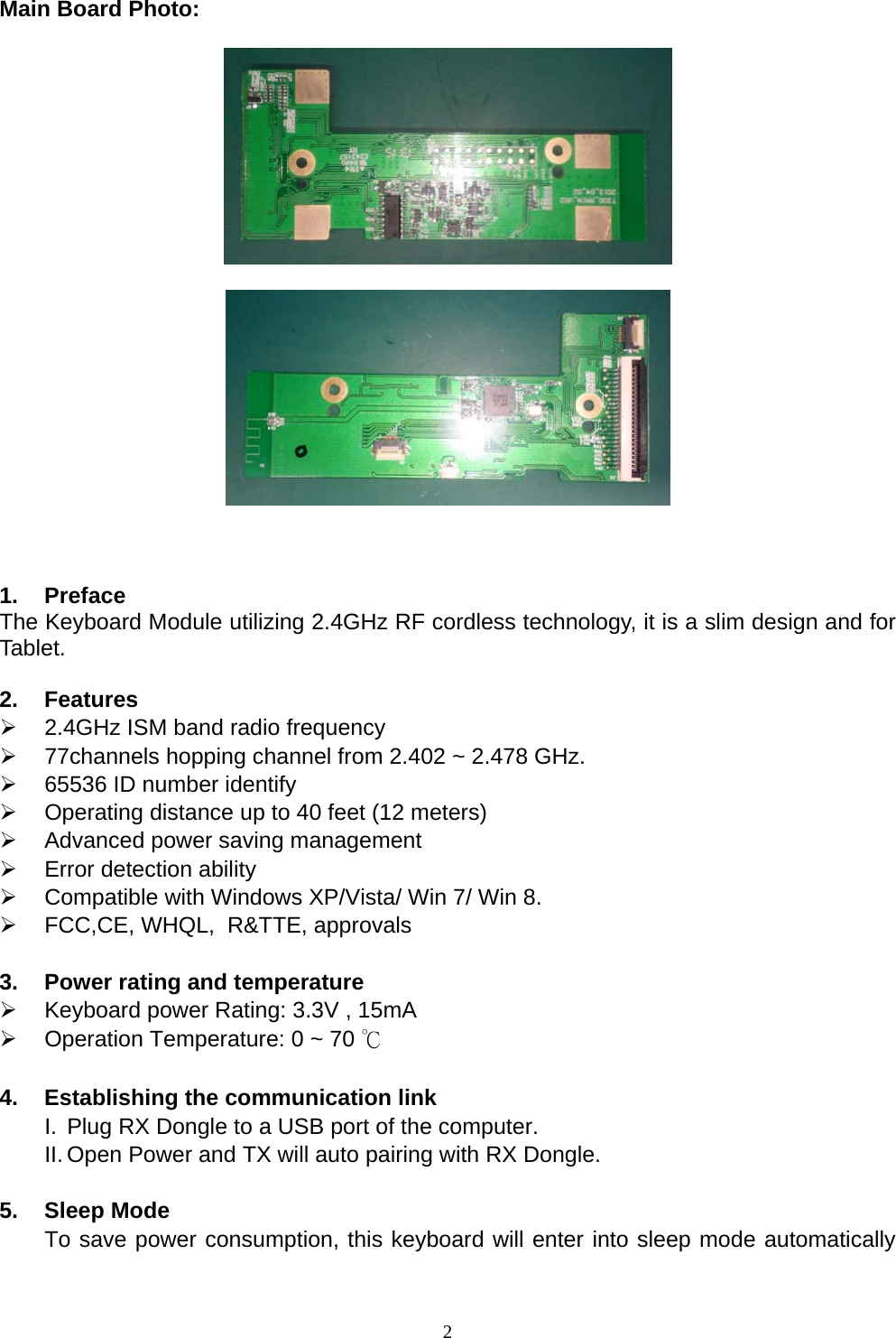  2  Main Board Photo:        1. Preface The Keyboard Module utilizing 2.4GHz RF cordless technology, it is a slim design and for Tablet.  2. Features  2.4GHz ISM band radio frequency  77channels hopping channel from 2.402 ~ 2.478 GHz.  65536 ID number identify  Operating distance up to 40 feet (12 meters)  Advanced power saving management  Error detection ability  Compatible with Windows XP/Vista/ Win 7/ Win 8.  FCC,CE, WHQL,  R&amp;TTE, approvals  3.  Power rating and temperature  Keyboard power Rating: 3.3V , 15mA  Operation Temperature: 0 ~ 70 ℃  4.  Establishing the communication link I.  Plug RX Dongle to a USB port of the computer. II. Open Power and TX will auto pairing with RX Dongle.  5. Sleep Mode To save power consumption, this keyboard will enter into sleep mode automatically 