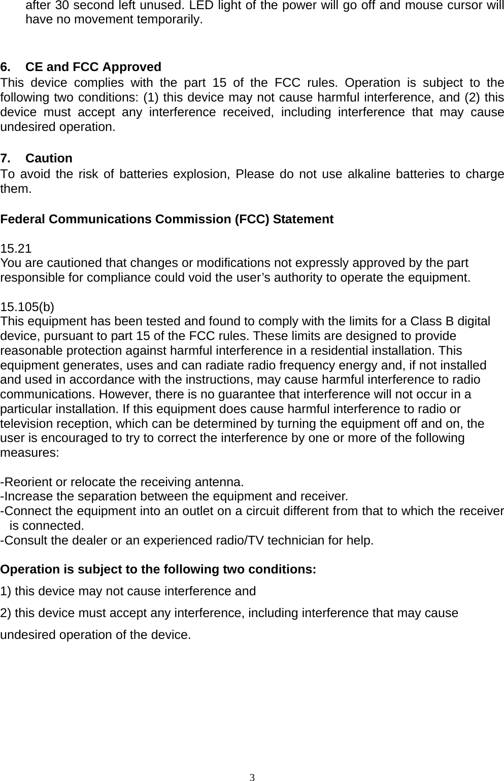  3after 30 second left unused. LED light of the power will go off and mouse cursor will have no movement temporarily.   6.  CE and FCC Approved This device complies with the part 15 of the FCC rules. Operation is subject to the following two conditions: (1) this device may not cause harmful interference, and (2) this device must accept any interference received, including interference that may cause undesired operation.  7. Caution To avoid the risk of batteries explosion, Please do not use alkaline batteries to charge them.  Federal Communications Commission (FCC) Statement  15.21 You are cautioned that changes or modifications not expressly approved by the part responsible for compliance could void the user’s authority to operate the equipment.  15.105(b) This equipment has been tested and found to comply with the limits for a Class B digital device, pursuant to part 15 of the FCC rules. These limits are designed to provide reasonable protection against harmful interference in a residential installation. This equipment generates, uses and can radiate radio frequency energy and, if not installed and used in accordance with the instructions, may cause harmful interference to radio communications. However, there is no guarantee that interference will not occur in a particular installation. If this equipment does cause harmful interference to radio or television reception, which can be determined by turning the equipment off and on, the user is encouraged to try to correct the interference by one or more of the following measures:   -Reorient or relocate the receiving antenna. -Increase the separation between the equipment and receiver. -Connect the equipment into an outlet on a circuit different from that to which the receiver is connected. -Consult the dealer or an experienced radio/TV technician for help.  Operation is subject to the following two conditions: 1) this device may not cause interference and 2) this device must accept any interference, including interference that may cause undesired operation of the device.     