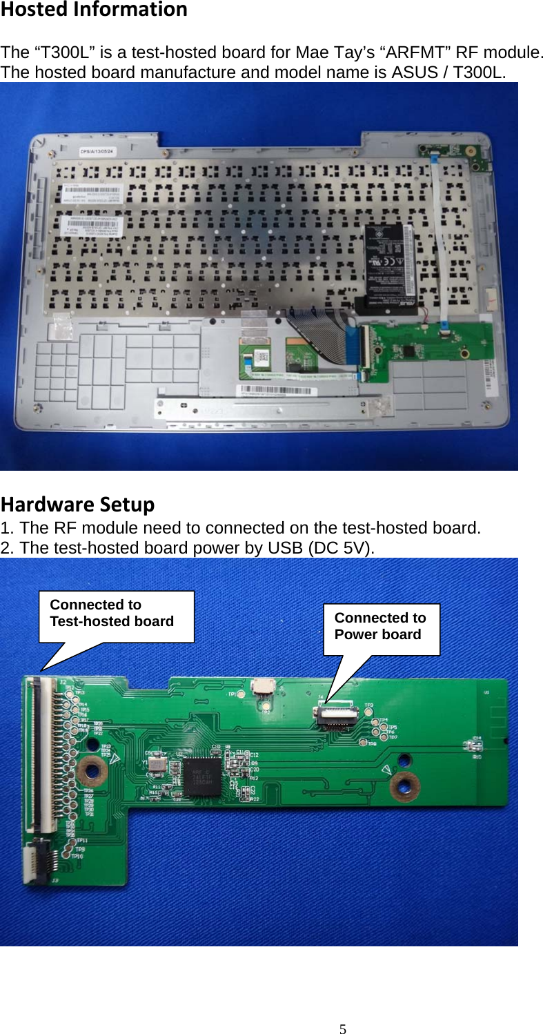  5 HostedInformation The “T300L” is a test-hosted board for Mae Tay’s “ARFMT” RF module. The hosted board manufacture and model name is ASUS / T300L.   HardwareSetup1. The RF module need to connected on the test-hosted board. 2. The test-hosted board power by USB (DC 5V).   Connected to  Test-hosted board Connected to Power board