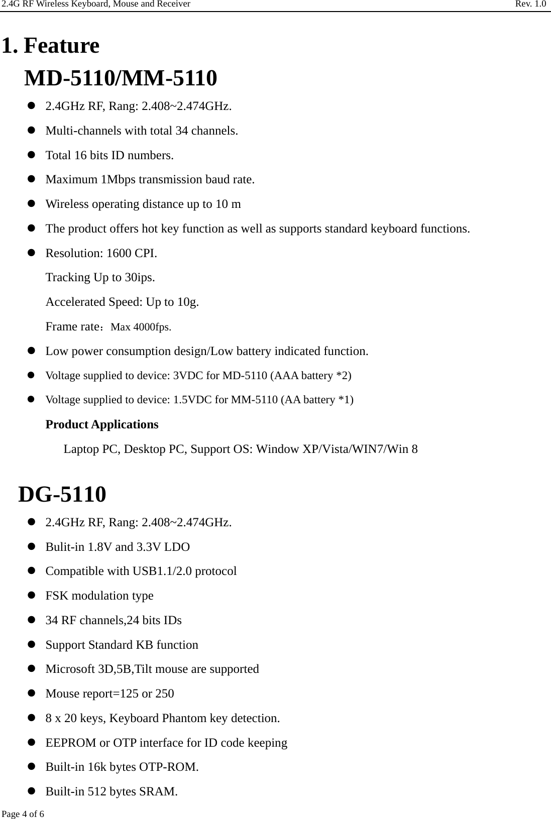2.4G RF Wireless Keyboard, Mouse and Receiver                                                                     Rev. 1.0         Page 4 of 6  1. Feature MD-5110/MM-5110  2.4GHz RF, Rang: 2.408~2.474GHz.  Multi-channels with total 34 channels.  Total 16 bits ID numbers.  Maximum 1Mbps transmission baud rate.  Wireless operating distance up to 10 m  The product offers hot key function as well as supports standard keyboard functions.  Resolution: 1600 CPI. Tracking Up to 30ips. Accelerated Speed: Up to 10g. Frame rate：Max 4000fps.  Low power consumption design/Low battery indicated function.  Voltage supplied to device: 3VDC for MD-5110 (AAA battery *2)  Voltage supplied to device: 1.5VDC for MM-5110 (AA battery *1) Product Applications Laptop PC, Desktop PC, Support OS: Window XP/Vista/WIN7/Win 8  DG-5110  2.4GHz RF, Rang: 2.408~2.474GHz.  Bulit-in 1.8V and 3.3V LDO  Compatible with USB1.1/2.0 protocol  FSK modulation type  34 RF channels,24 bits IDs  Support Standard KB function  Microsoft 3D,5B,Tilt mouse are supported  Mouse report=125 or 250  8 x 20 keys, Keyboard Phantom key detection.  EEPROM or OTP interface for ID code keeping  Built-in 16k bytes OTP-ROM.  Built-in 512 bytes SRAM. 