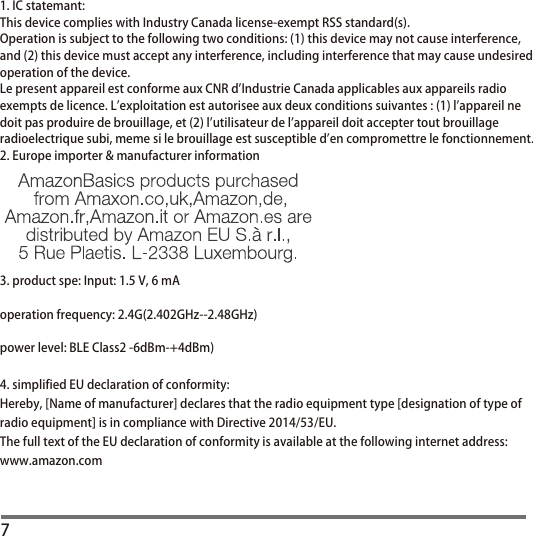 71. IC statemant:This device complies with Industry Canada license-exempt RSS standard(s).Operation is subject to the following two conditions: (1) this device may not cause interference,and (2) this device must accept any interference, including interference that may cause undesiredoperation of the device.Le present appareil est conforme aux CNR d&apos;Industrie Canada applicables aux appareils radioexempts de licence. L&apos;exploitation est autorisee aux deux conditions suivantes : (1) l&apos;appareil nedoit pas produire de brouillage, et (2) l&apos;utilisateur de l&apos;appareil doit accepter tout brouillageradioelectrique subi, meme si le brouillage est susceptible d&apos;en compromettre le fonctionnement.2. Europe importer &amp; manufacturer information3. product spe: Input: 1.5 V, 6 mAoperation frequency: 2.4G(2.402GHz--2.48GHz)power level: BLE Class2 -6dBm-+4dBm)4. simplified EU declaration of conformity:Hereby, [Name of manufacturer] declares that the radio equipment type [designation of type of radio equipment] is in compliance with Directive 2014/53/EU. The full text of the EU declaration of conformity is available at the following internet address: www.amazon.com