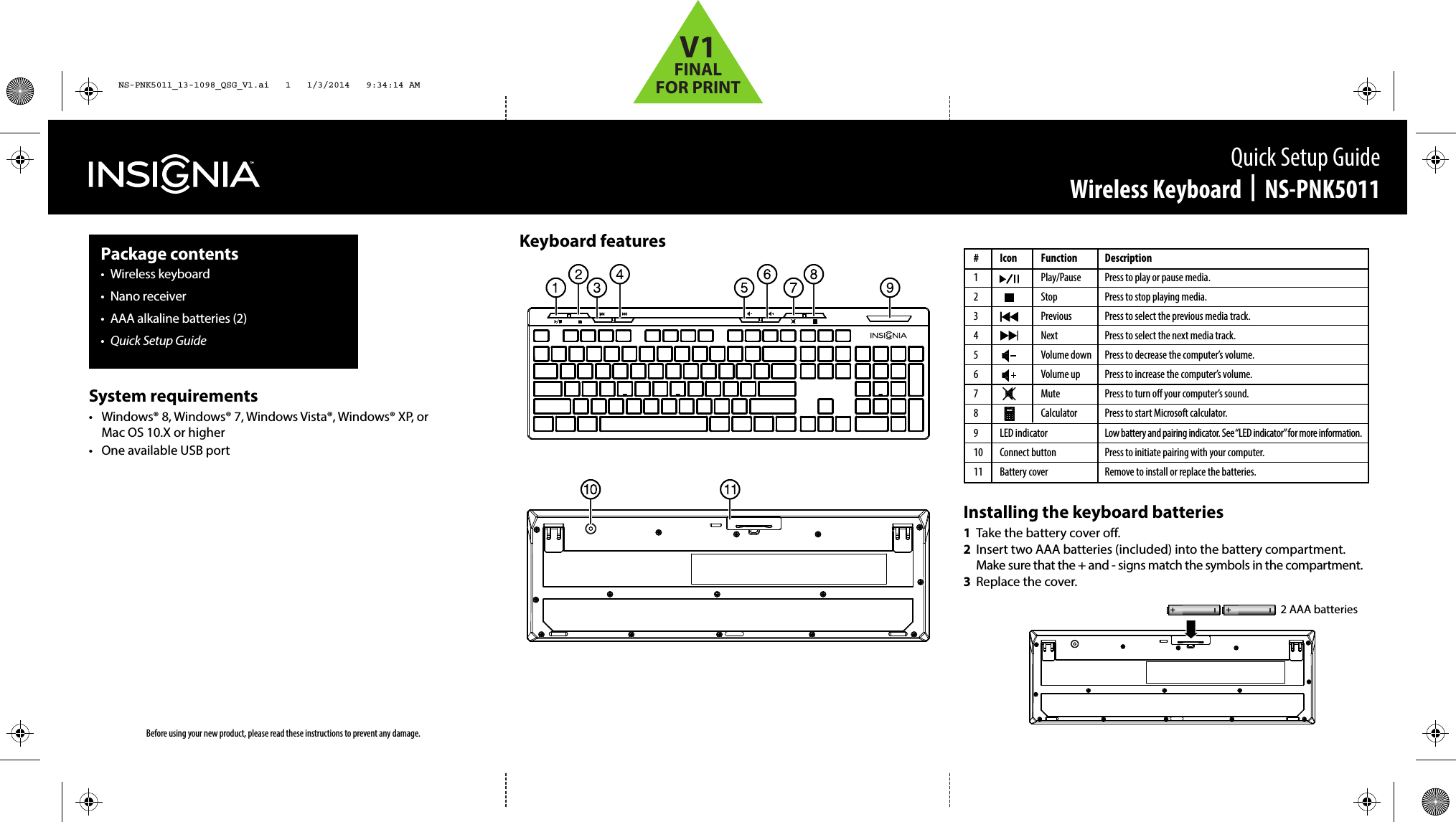Keyboard featuresInstalling the keyboard batteries1  Take the battery cover o.2  Insert two AAA batteries (included) into the battery compartment. Make sure that the + and - signs match the symbols in the compartment.3  Replace the cover.Before using your new product, please read these instructions to prevent any damage.Quick Setup GuideWireless Keyboard  |  NS-PNK5011Package contents• Wireless keyboard• Nano receiver•  AAA alkaline batteries (2)•  Quick Setup GuideSystem requirements•  Windows® 8, Windows® 7, Windows Vista®, Windows® XP, or Mac OS 10.X or higher•  One available USB port# Icon  Function1   Play/Pause2   Stop3   Previous4   Next5   Volume down6   Volume up7   Mute8   Calculator9 LED indicator10 Connect button11 Battery coverDescriptionPress to play or pause media.Press to stop playing media.Press to select the previous media track.Press to select the next media track.Press to decrease the computer’s volume.Press to increase the computer’s volume.Press to turn o your computer’s sound.Press to start Microsoft calculator.Low battery and pairing indicator. See “LED indicator” for more information.Press to initiate pairing with your computer.Remove to install or replace the batteries. 2 AAA batteriesNS-PNK5011_13-1098_QSG_V1.ai   1   1/3/2014   9:34:14 AMNS-PNK5011_13-1098_QSG_V1.ai   1   1/3/2014   9:34:14 AMV1FINALFOR PRINT
