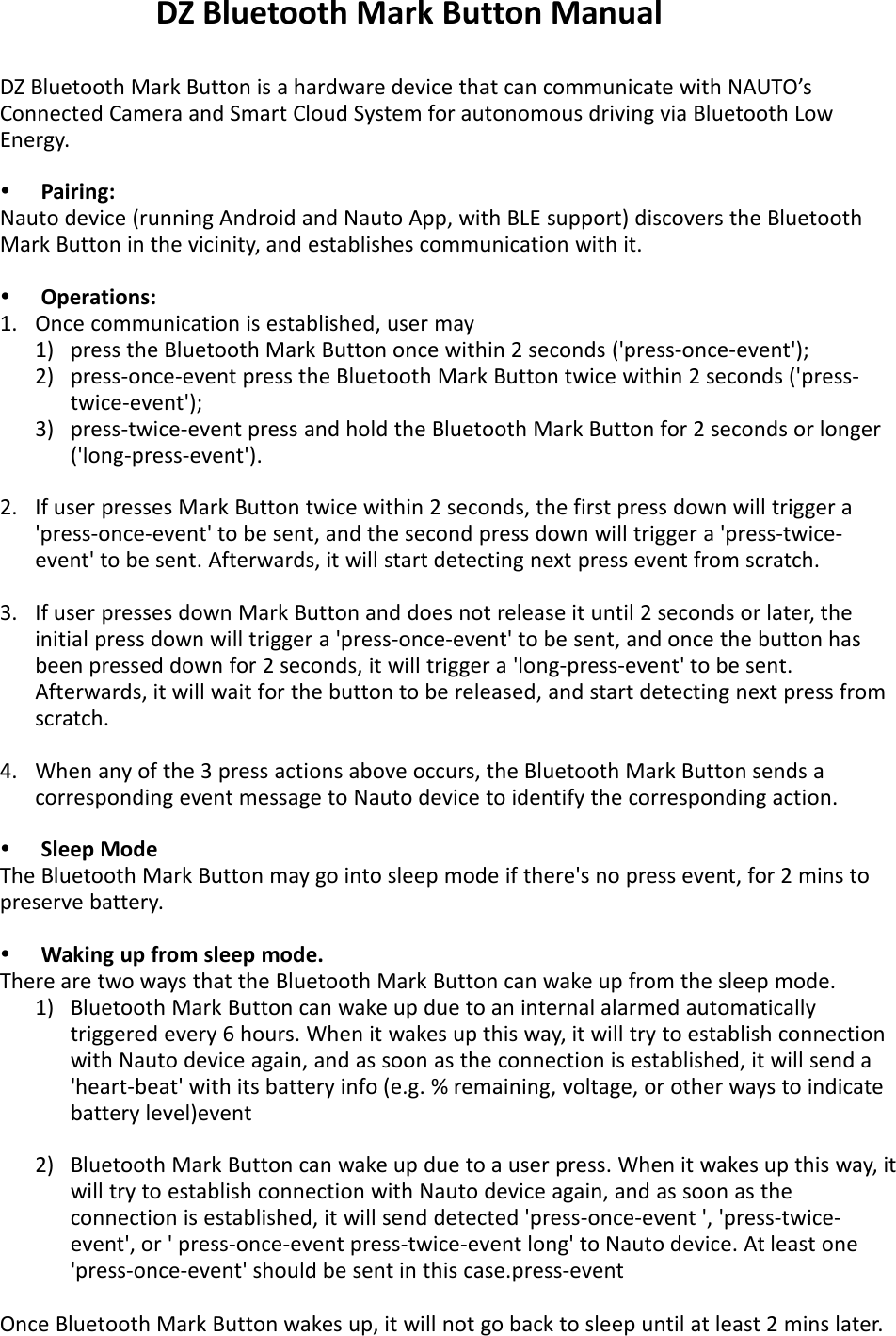 DZ Bluetooth Mark Button is a hardware device that can communicate with NAUTO&rsquo;sConnected Camera and Smart Cloud System for autonomous driving via Bluetooth LowEnergy.Pairing:Nauto device (running Android and Nauto App, with BLE support) discovers the BluetoothMark Button in the vicinity, and establishes communication with it.Operations:1. Once communication is established, user may1) press the Bluetooth Mark Button once within 2 seconds ('press-once-event');2) press-once-event press the Bluetooth Mark Button twice within 2 seconds ('press-twice-event');3) press-twice-event press and hold the Bluetooth Mark Button for 2 seconds or longer('long-press-event').2. If user presses Mark Button twice within 2 seconds, the first press down will trigger a'press-once-event' to be sent, and the second press down will trigger a 'press-twice-event' to be sent. Afterwards, it will start detecting next press event from scratch.3. If user presses down Mark Button and does not release it until 2 seconds or later, theinitial press down will trigger a 'press-once-event' to be sent, and once the button hasbeen pressed down for 2 seconds, it will trigger a 'long-press-event' to be sent.Afterwards, it will wait for the button to be released, and start detecting next press fromscratch.4. When any of the 3 press actions above occurs, the Bluetooth Mark Button sends acorresponding event message to Nauto device to identify the corresponding action.Sleep ModeThe Bluetooth Mark Button may go into sleep mode if there's no press event, for 2 mins topreserve battery.Waking up from sleep mode.There are two ways that the Bluetooth Mark Button can wake up from the sleep mode.1) Bluetooth Mark Button can wake up due to an internal alarmed automaticallytriggered every 6 hours. When it wakes up this way, it will try to establish connectionwith Nauto device again, and as soon as the connection is established, it will send a'heart-beat' with its battery info (e.g. % remaining, voltage, or other ways to indicatebattery level)event2) Bluetooth Mark Button can wake up due to a user press. When it wakes up this way, itwill try to establish connection with Nauto device again, and as soon as theconnection is established, it will send detected 'press-once-event ', 'press-twice-event', or ' press-once-event press-twice-event long' to Nauto device. At least one'press-once-event' should be sent in this case.press-eventOnce Bluetooth Mark Button wakes up, it will not go back to sleep until at least 2 mins later.5.DZ Bluetooth Mark Button Manual