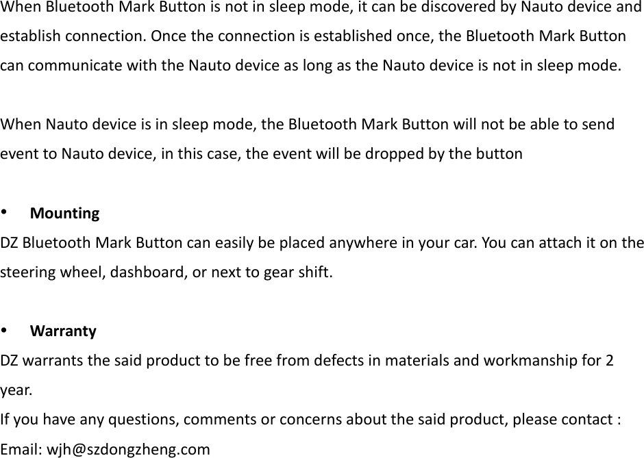 When Bluetooth Mark Button is not in sleep mode, it can be discovered by Nauto device andestablish connection. Once the connection is established once, the Bluetooth Mark Buttoncan communicate with the Nauto device as long as the Nauto device is not in sleep mode.When Nauto device is in sleep mode, the Bluetooth Mark Button will not be able to sendevent to Nauto device, in this case, the event will be dropped by the buttonMountingDZ Bluetooth Mark Button can easily be placed anywhere in your car. You can attach it on thesteering wheel, dashboard, or next to gear shift.WarrantyDZ warrants the said product to be free from defects in materials and workmanship for 2year.If you have any questions, comments or concerns about the said product, please contact :Email: wjh@szdongzheng.com