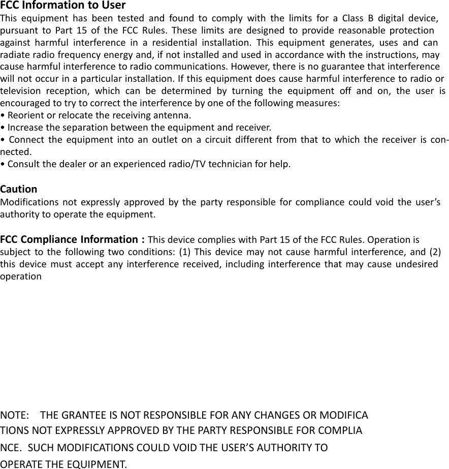FCC Information to UserThis equipment has been tested and found to comply with the limits for a Class B digital device,pursuant to Part 15 of the FCC Rules. These limits are designed to provide reasonable protectionagainst harmful interference in a residential installation. This equipment generates, uses and canradiate radio frequency energy and, if not installed and used in accordance with the instructions, maycause harmful interference to radio communications. However, there is no guarantee that interferencewill not occur in a particular installation. If this equipment does cause harmful interference to radio ortelevision reception, which can be determined by turning the equipment off and on, the user isencouraged to try to correct the interference by one of the following measures:&bull; Reorient or relocate the receiving antenna.&bull; Increase the separation between the equipment and receiver.&bull; Connect the equipment into an outlet on a circuit different from that to which the receiver is con-nected.&bull; Consult the dealer or an experienced radio/TV technician for help.CautionModifications not expressly approved by the party responsible for compliance could void the user&rsquo;sauthority to operate the equipment.FCC Compliance Information : This device complies with Part 15 of the FCC Rules. Operation issubject to the following two conditions: (1) This device may not cause harmful interference, and (2)this device must accept any interference received, including interference that may cause undesiredoperationNOTE: THE GRANTEE IS NOT RESPONSIBLE FOR ANY CHANGES OR MODIFICATIONS NOT EXPRESSLY APPROVED BY THE PARTY RESPONSIBLE FOR COMPLIANCE. SUCH MODIFICATIONS COULD VOID THE USER&rsquo;S AUTHORITY TOOPERATE THE EQUIPMENT.