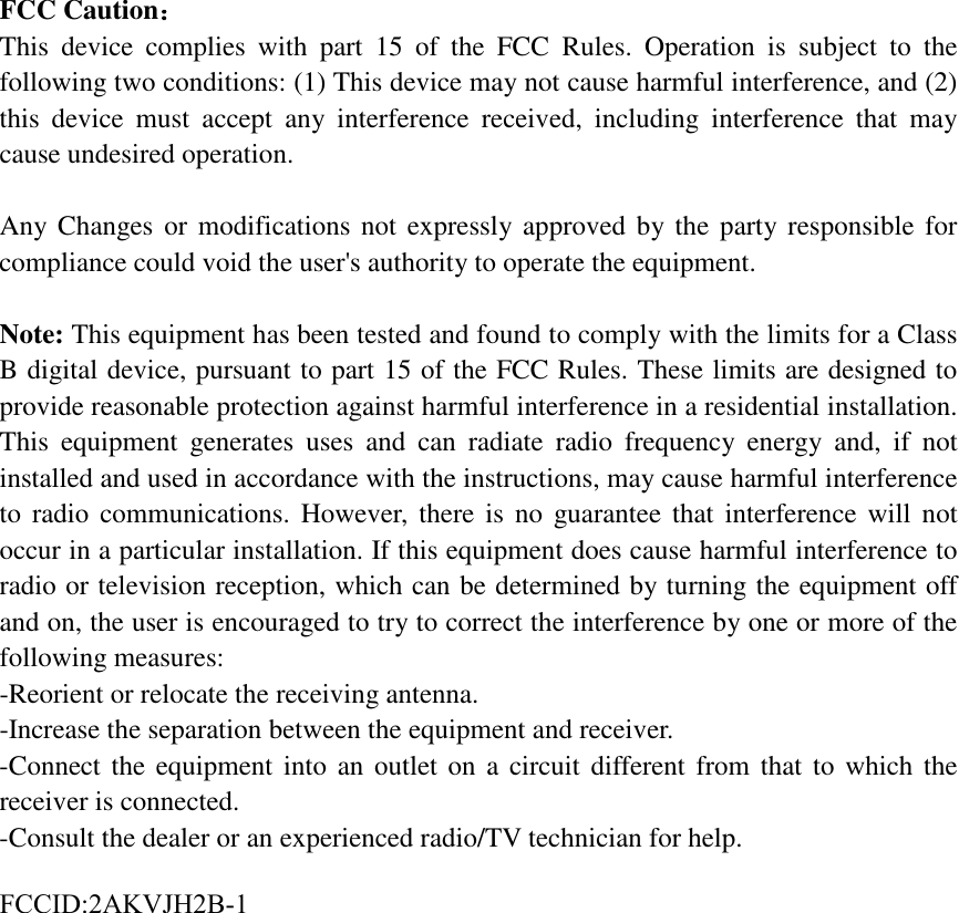 FCC Caution： This device complies with part 15 of the FCC Rules. Operation is subject to the following two conditions: (1) This device may not cause harmful interference, and (2) this device must accept any interference received, including interference that may cause undesired operation. Any Changes or modifications not expressly approved by the party responsible for compliance could void the user's authority to operate the equipment. Note: This equipment has been tested and found to comply with the limits for a Class B digital device, pursuant to part 15 of the FCC Rules. These limits are designed to provide reasonable protection against harmful interference in a residential installation. This equipment generates uses and can radiate radio frequency energy and, if not installed and used in accordance with the instructions, may cause harmful interference to radio communications. However, there is no guarantee that interference will not occur in a particular installation. If this equipment does cause harmful interference to radio or television reception, which can be determined by turning the equipment off and on, the user is encouraged to try to correct the interference by one or more of the following measures: -Reorient or relocate the receiving antenna.-Increase the separation between the equipment and receiver.-Connect the equipment into an outlet on a circuit different from that to which thereceiver is connected.-Consult the dealer or an experienced radio/TV technician for help.FCCID:2AKVJH2B-1 