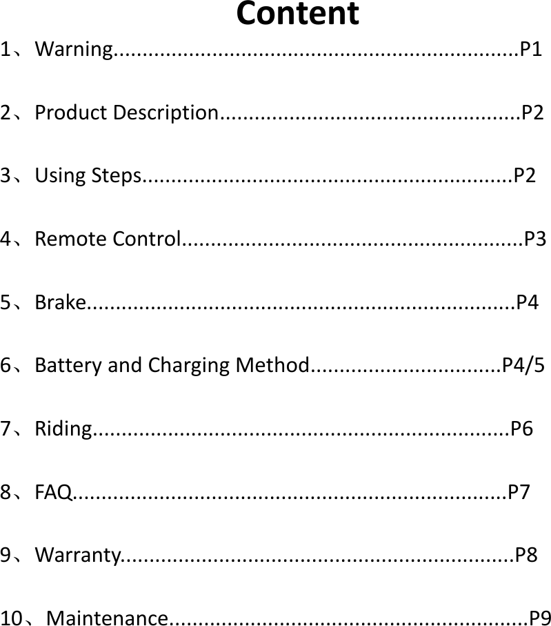 Content1、Warning......................................................................P12、Product Description....................................................P23、Using Steps................................................................P24、Remote Control...........................................................P35、Brake..........................................................................P46、Battery and Charging Method.................................P4/57、Riding........................................................................P68、FAQ...........................................................................P79、Warranty....................................................................P810、Maintenance..............................................................P9