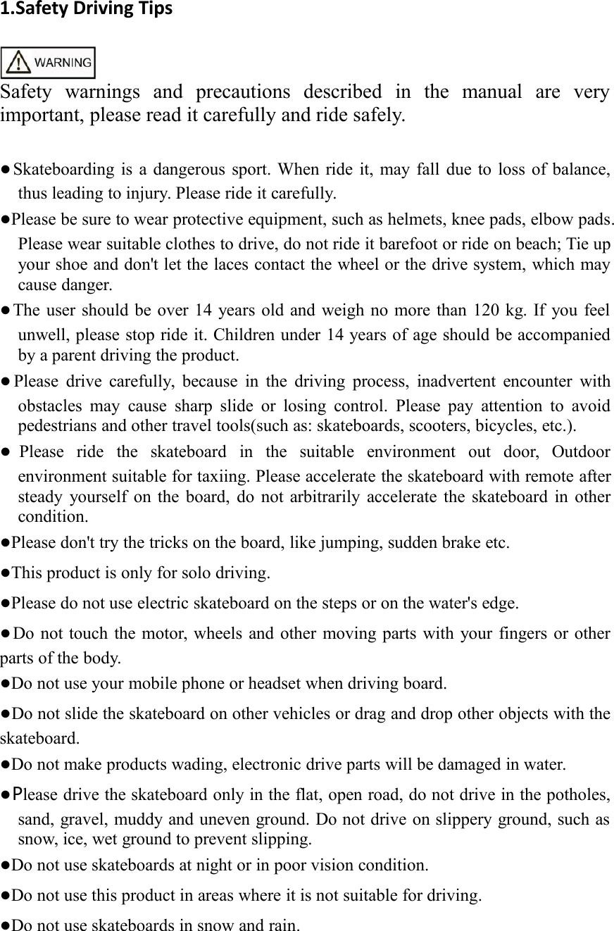 1.Safety Driving TipsSafety warnings and precautions described in the manual are veryimportant, please read it carefully and ride safely.●Skateboarding is a dangerous sport. When ride it, may fall due to loss of balance,thus leading to injury. Please ride it carefully.●Please be sure to wear protective equipment, such as helmets, knee pads, elbow pads.Please wear suitable clothes to drive, do not ride it barefoot or ride on beach; Tie upyour shoe and don't let the laces contact the wheel or the drive system, which maycause danger.●The user should be over 14 years old and weigh no more than 120 kg. If you feelunwell, please stop ride it. Children under 14 years of age should be accompaniedby a parent driving the product.●Please drive carefully, because in the driving process, inadvertent encounter withobstacles may cause sharp slide or losing control. Please pay attention to avoidpedestrians and other travel tools(such as: skateboards, scooters, bicycles, etc.).●Please ride the skateboard in the suitable environment out door, Outdoorenvironment suitable for taxiing. Please accelerate the skateboard with remote aftersteady yourself on the board, do not arbitrarily accelerate the skateboard in othercondition.●Please don't try the tricks on the board, like jumping, sudden brake etc.●This product is only for solo driving.●Please do not use electric skateboard on the steps or on the water's edge.●Do not touch the motor, wheels and other moving parts with your fingers or otherparts of the body.●Do not use your mobile phone or headset when driving board.●Do not slide the skateboard on other vehicles or drag and drop other objects with theskateboard.●Do not make products wading, electronic drive parts will be damaged in water.●Please drive the skateboard only in the flat, open road, do not drive in the potholes,sand, gravel, muddy and uneven ground. Do not drive on slippery ground, such assnow, ice, wet ground to prevent slipping.●Do not use skateboards at night or in poor vision condition.●Do not use this product in areas where it is not suitable for driving.●Do not use skateboards in snow and rain.