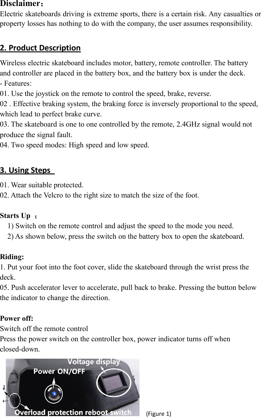 Disclaimer：Electric skateboards driving is extreme sports, there is a certain risk. Any casualties orproperty losses has nothing to do with the company, the user assumes responsibility.2. Product DescriptionWireless electric skateboard includes motor, battery, remote controller. The batteryand controller are placed in the battery box, and the battery box is under the deck.- Features:01. Use the joystick on the remote to control the speed, brake, reverse.02 . Effective braking system, the braking force is inversely proportional to the speed,which lead to perfect brake curve.03. The skateboard is one to one controlled by the remote, 2.4GHz signal would notproduce the signal fault.04. Two speed modes: High speed and low speed.3. Using Steps01. Wear suitable protected.02. Attach the Velcro to the right size to match the size of the foot.Starts Up ：1) Switch on the remote control and adjust the speed to the mode you need.2) As shown below, press the switch on the battery box to open the skateboard.Riding:1. Put your foot into the foot cover, slide the skateboard through the wrist press thedeck.05. Push accelerator lever to accelerate, pull back to brake. Pressing the button belowthe indicator to change the direction.Power off:Switch off the remote controlPress the power switch on the controller box, power indicator turns off whenclosed-down.(Figure 1)
