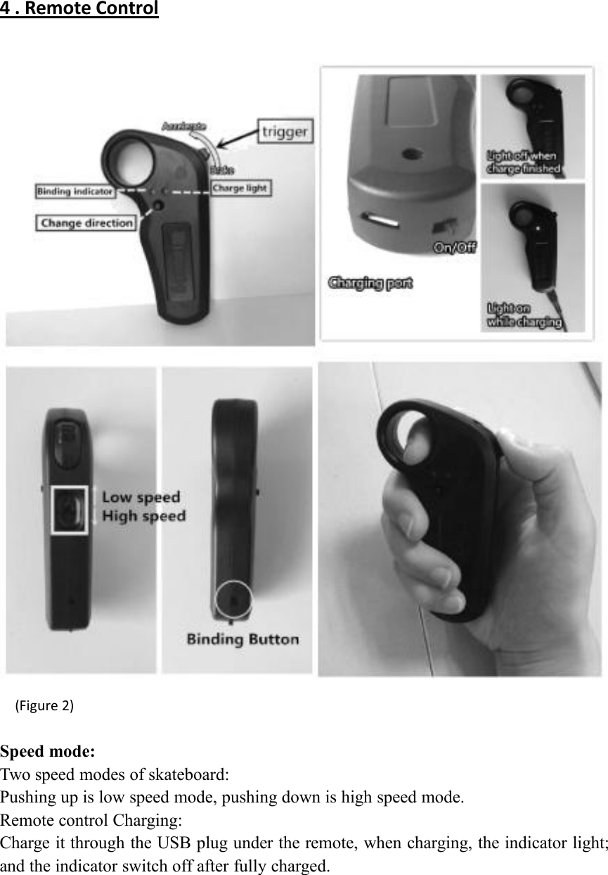 4 . Remote Control(Figure 2)Speed mode:Two speed modes of skateboard:Pushing up is low speed mode, pushing down is high speed mode.Remote control Charging:Charge it through the USB plug under the remote, when charging, the indicator light;and the indicator switch off after fully charged.