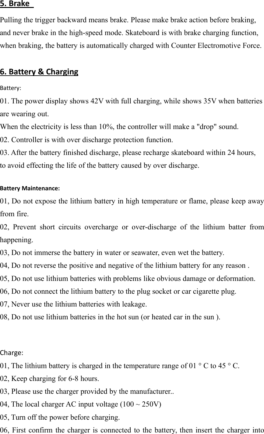 5. BrakePulling the trigger backward means brake. Please make brake action before braking,and never brake in the high-speed mode. Skateboard is with brake charging function,when braking, the battery is automatically charged with Counter Electromotive Force.6. Battery &amp; ChargingBattery:01. The power display shows 42V with full charging, while shows 35V when batteriesare wearing out.When the electricity is less than 10%, the controller will make a "drop" sound.02. Controller is with over discharge protection function.03. After the battery finished discharge, please recharge skateboard within 24 hours,to avoid effecting the life of the battery caused by over discharge.Battery Maintenance:01, Do not expose the lithium battery in high temperature or flame, please keep awayfrom fire.02, Prevent short circuits overcharge or over-discharge of the lithium batter fromhappening.03, Do not immerse the battery in water or seawater, even wet the battery.04, Do not reverse the positive and negative of the lithium battery for any reason .05, Do not use lithium batteries with problems like obvious damage or deformation.06, Do not connect the lithium battery to the plug socket or car cigarette plug.07, Never use the lithium batteries with leakage.08, Do not use lithium batteries in the hot sun (or heated car in the sun ).Charge:01, The lithium battery is charged in the temperature range of 01 &deg; C to 45 &deg; C.02, Keep charging for 6-8 hours.03, Please use the charger provided by the manufacturer..04, The local charger AC input voltage (100 ~ 250V)05, Turn off the power before charging.06, First confirm the charger is connected to the battery, then insert the charger into