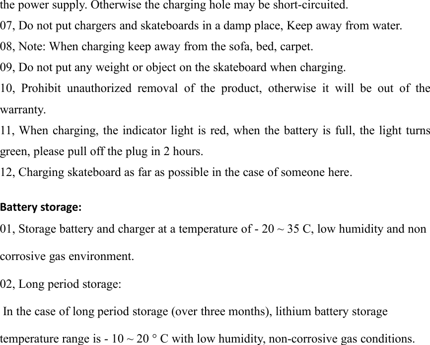 the power supply. Otherwise the charging hole may be short-circuited.07, Do not put chargers and skateboards in a damp place, Keep away from water.08, Note: When charging keep away from the sofa, bed, carpet.09, Do not put any weight or object on the skateboard when charging.10, Prohibit unauthorized removal of the product, otherwise it will be out of thewarranty.11, When charging, the indicator light is red, when the battery is full, the light turnsgreen, please pull off the plug in 2 hours.12, Charging skateboard as far as possible in the case of someone here.Battery storage:01, Storage battery and charger at a temperature of - 20 ~ 35 C, low humidity and noncorrosive gas environment.02, Long period storage:In the case of long period storage (over three months), lithium battery storagetemperature range is - 10 ~ 20 &deg; C with low humidity, non-corrosive gas conditions.