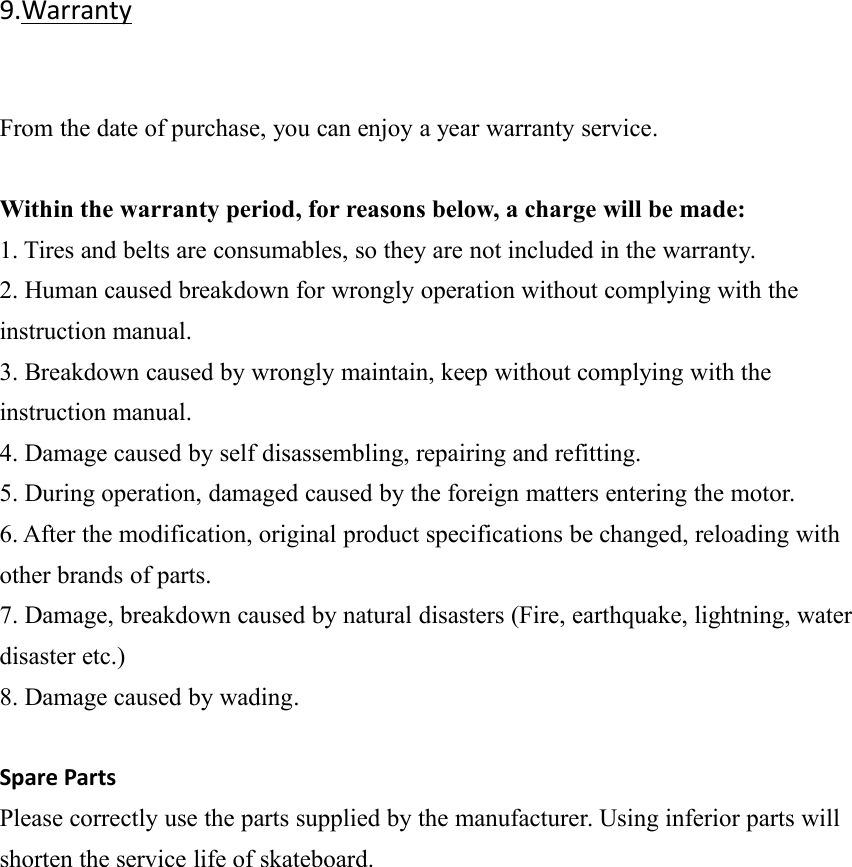 9.WarrantyFrom the date of purchase, you can enjoy a year warranty service.Within the warranty period, for reasons below, a charge will be made:1. Tires and belts are consumables, so they are not included in the warranty.2. Human caused breakdown for wrongly operation without complying with theinstruction manual.3. Breakdown caused by wrongly maintain, keep without complying with theinstruction manual.4. Damage caused by self disassembling, repairing and refitting.5. During operation, damaged caused by the foreign matters entering the motor.6. After the modification, original product specifications be changed, reloading withother brands of parts.7. Damage, breakdown caused by natural disasters (Fire, earthquake, lightning, waterdisaster etc.)8. Damage caused by wading.Spare PartsPlease correctly use the parts supplied by the manufacturer. Using inferior parts willshorten the service life of skateboard.