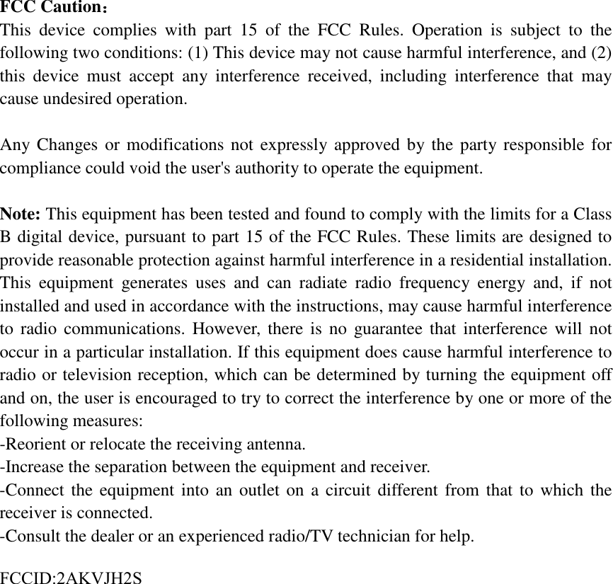 FCC Caution： This device complies with part 15 of the FCC Rules. Operation is subject to the following two conditions: (1) This device may not cause harmful interference, and (2) this device must accept any interference received, including interference that may cause undesired operation. Any Changes or modifications not expressly approved by the party responsible for compliance could void the user's authority to operate the equipment. Note: This equipment has been tested and found to comply with the limits for a Class B digital device, pursuant to part 15 of the FCC Rules. These limits are designed to provide reasonable protection against harmful interference in a residential installation. This equipment generates uses and can radiate radio frequency energy and, if not installed and used in accordance with the instructions, may cause harmful interference to radio communications. However, there is no guarantee that interference will not occur in a particular installation. If this equipment does cause harmful interference to radio or television reception, which can be determined by turning the equipment off and on, the user is encouraged to try to correct the interference by one or more of the following measures: -Reorient or relocate the receiving antenna.-Increase the separation between the equipment and receiver.-Connect the equipment into an outlet on a circuit different from that to which thereceiver is connected.-Consult the dealer or an experienced radio/TV technician for help.FCCID:2AKVJH2S 