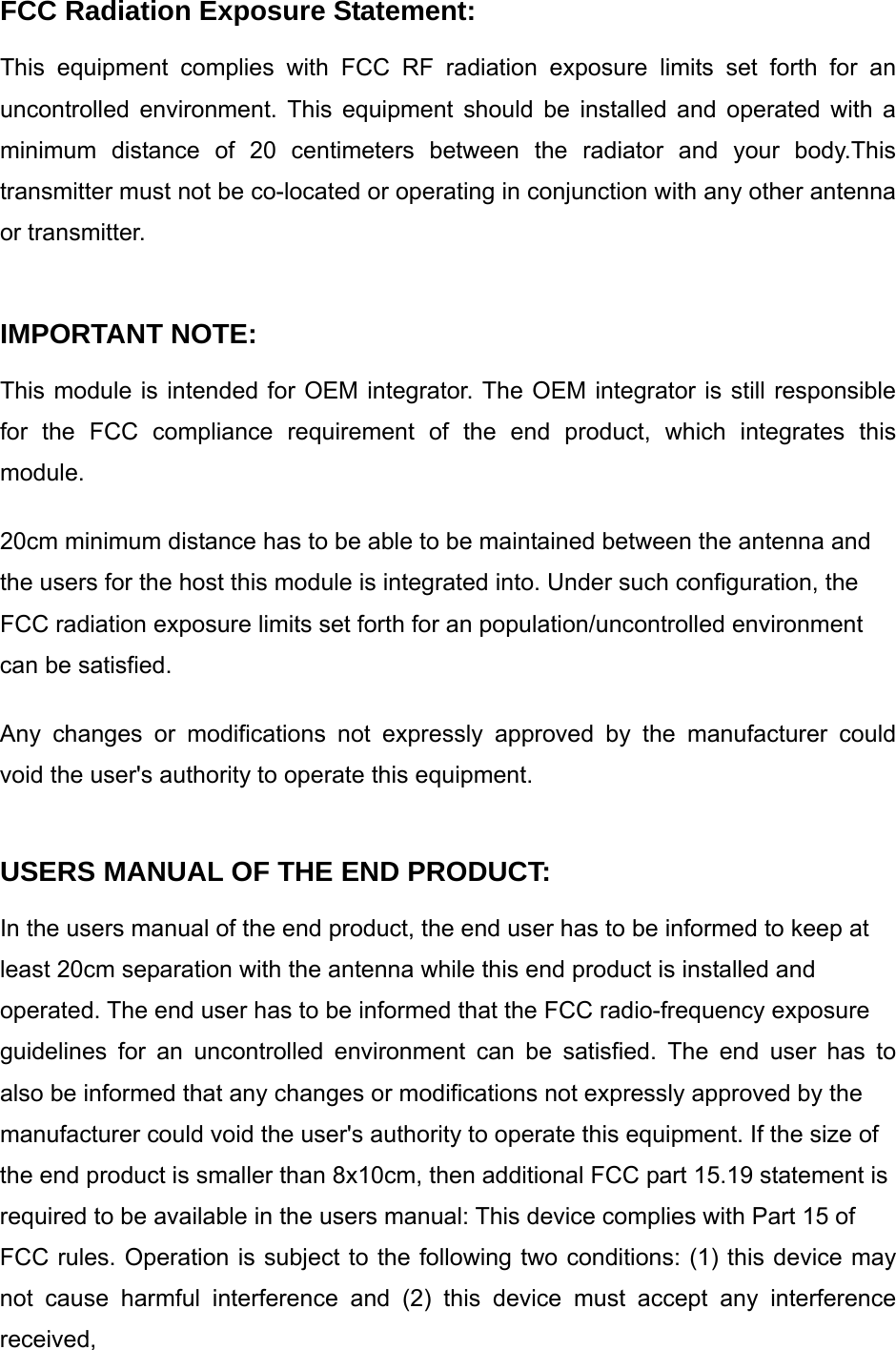 FCC Radiation Exposure Statement: This equipment complies with FCC RF radiation exposure limits set forth for an uncontrolled environment. This equipment should be installed and operated with a minimum distance of 20 centimeters between the radiator and your body.This transmitter must not be co-located or operating in conjunction with any other antenna or transmitter.   IMPORTANT NOTE: This module is intended for OEM integrator. The OEM integrator is still responsible for the FCC compliance requirement of the end product, which integrates this module.  20cm minimum distance has to be able to be maintained between the antenna and the users for the host this module is integrated into. Under such configuration, the FCC radiation exposure limits set forth for an population/uncontrolled environment can be satisfied.  Any changes or modifications not expressly approved by the manufacturer could void the user&apos;s authority to operate this equipment.  USERS MANUAL OF THE END PRODUCT: In the users manual of the end product, the end user has to be informed to keep at least 20cm separation with the antenna while this end product is installed and operated. The end user has to be informed that the FCC radio-frequency exposure guidelines for an uncontrolled environment can be satisfied. The end user has to also be informed that any changes or modifications not expressly approved by the manufacturer could void the user&apos;s authority to operate this equipment. If the size of the end product is smaller than 8x10cm, then additional FCC part 15.19 statement is required to be available in the users manual: This device complies with Part 15 of FCC rules. Operation is subject to the following two conditions: (1) this device may not cause harmful interference and (2) this device must accept any interference received, 
