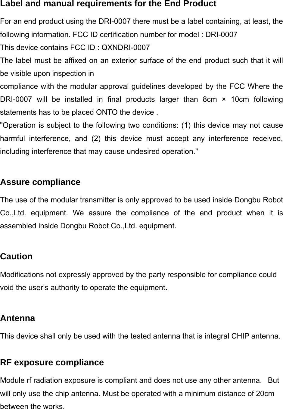 Label and manual requirements for the End Product For an end product using the DRI-0007 there must be a label containing, at least, the following information. FCC ID certification number for model : DRI-0007 This device contains FCC ID : QXNDRI-0007 The label must be affixed on an exterior surface of the end product such that it will be visible upon inspection in compliance with the modular approval guidelines developed by the FCC Where the DRI-0007 will be installed in final products larger than 8cm × 10cm following statements has to be placed ONTO the device . &quot;Operation is subject to the following two conditions: (1) this device may not cause harmful interference, and (2) this device must accept any interference received, including interference that may cause undesired operation.&quot;  Assure compliance The use of the modular transmitter is only approved to be used inside Dongbu Robot Co.,Ltd. equipment. We assure the compliance of the end product when it is assembled inside Dongbu Robot Co.,Ltd. equipment.  Caution Modifications not expressly approved by the party responsible for compliance could void the user’s authority to operate the equipment.  Antenna This device shall only be used with the tested antenna that is integral CHIP antenna.  RF exposure compliance Module rf radiation exposure is compliant and does not use any other antenna.   But will only use the chip antenna. Must be operated with a minimum distance of 20cm between the works.  