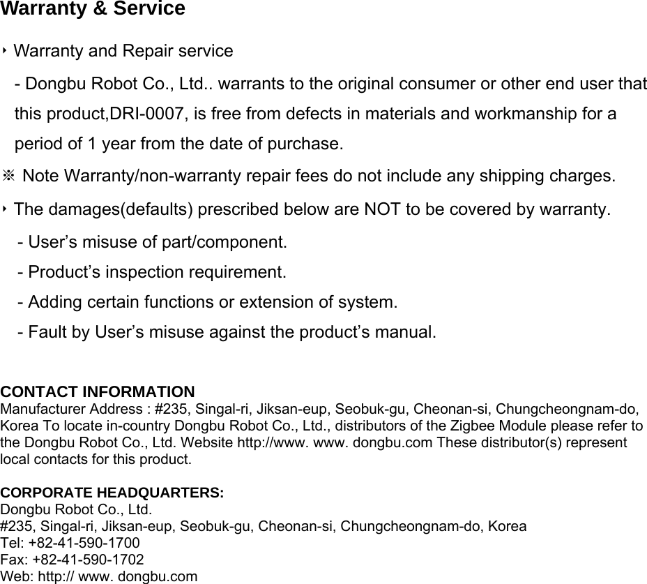 Warranty &amp; Service ‣ Warranty and Repair service - Dongbu Robot Co., Ltd.. warrants to the original consumer or other end user that this product,DRI-0007, is free from defects in materials and workmanship for a period of 1 year from the date of purchase. ※ Note Warranty/non-warranty repair fees do not include any shipping charges. ‣ The damages(defaults) prescribed below are NOT to be covered by warranty. - User’s misuse of part/component. - Product’s inspection requirement. - Adding certain functions or extension of system. - Fault by User’s misuse against the product’s manual.  CONTACT INFORMATION Manufacturer Address : #235, Singal-ri, Jiksan-eup, Seobuk-gu, Cheonan-si, Chungcheongnam-do, Korea To locate in-country Dongbu Robot Co., Ltd., distributors of the Zigbee Module please refer to the Dongbu Robot Co., Ltd. Website http://www. www. dongbu.com These distributor(s) represent local contacts for this product.  CORPORATE HEADQUARTERS: Dongbu Robot Co., Ltd. #235, Singal-ri, Jiksan-eup, Seobuk-gu, Cheonan-si, Chungcheongnam-do, Korea Tel: +82-41-590-1700 Fax: +82-41-590-1702 Web: http:// www. dongbu.com 