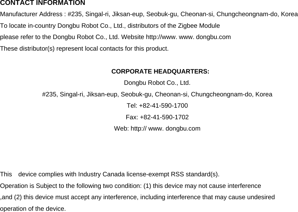  CONTACT INFORMATION Manufacturer Address : #235, Singal-ri, Jiksan-eup, Seobuk-gu, Cheonan-si, Chungcheongnam-do, Korea To locate in-country Dongbu Robot Co., Ltd., distributors of the Zigbee Module   please refer to the Dongbu Robot Co., Ltd. Website http://www. www. dongbu.com These distributor(s) represent local contacts for this product.  CORPORATE HEADQUARTERS: Dongbu Robot Co., Ltd. #235, Singal-ri, Jiksan-eup, Seobuk-gu, Cheonan-si, Chungcheongnam-do, Korea   Tel: +82-41-590-1700 Fax: +82-41-590-1702 Web: http:// www. dongbu.com    This  device complies with Industry Canada license-exempt RSS standard(s).   Operation is Subject to the following two condition: (1) this device may not cause interference ,and (2) this device must accept any interference, including interference that may cause undesired   operation of the device.                     