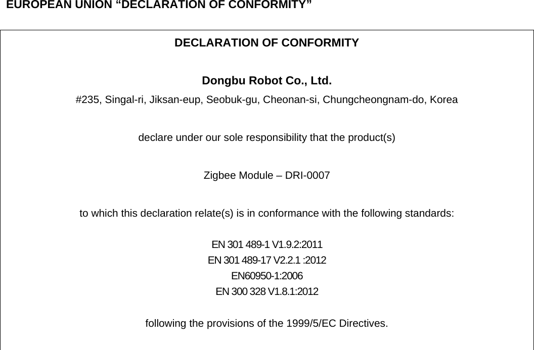    EUROPEAN UNION &ldquo;DECLARATION OF CONFORMITY&rdquo;  DECLARATION OF CONFORMITY  Dongbu Robot Co., Ltd. #235, Singal-ri, Jiksan-eup, Seobuk-gu, Cheonan-si, Chungcheongnam-do, Korea  declare under our sole responsibility that the product(s)  Zigbee Module &ndash; DRI-0007  to which this declaration relate(s) is in conformance with the following standards:  EN 301 489-1 V1.9.2:2011 EN 301 489-17 V2.2.1 :2012 EN60950-1:2006 EN 300 328 V1.8.1:2012  following the provisions of the 1999/5/EC Directives.   