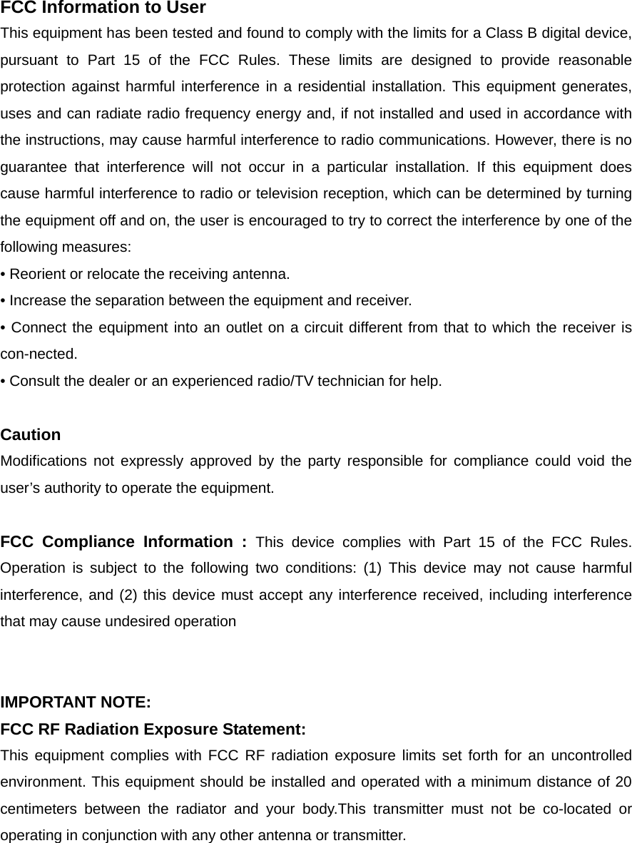  FCC Information to User This equipment has been tested and found to comply with the limits for a Class B digital device, pursuant to Part 15 of the FCC Rules. These limits are designed to provide reasonable protection against harmful interference in a residential installation. This equipment generates, uses and can radiate radio frequency energy and, if not installed and used in accordance with the instructions, may cause harmful interference to radio communications. However, there is no guarantee that interference will not occur in a particular installation. If this equipment does cause harmful interference to radio or television reception, which can be determined by turning the equipment off and on, the user is encouraged to try to correct the interference by one of the following measures: &bull; Reorient or relocate the receiving antenna. &bull; Increase the separation between the equipment and receiver. &bull; Connect the equipment into an outlet on a circuit different from that to which the receiver is con-nected. &bull; Consult the dealer or an experienced radio/TV technician for help.  Caution Modifications not expressly approved by the party responsible for compliance could void the user&rsquo;s authority to operate the equipment.  FCC Compliance Information : This device complies with Part 15 of the FCC Rules. Operation is subject to the following two conditions: (1) This device may not cause harmful interference, and (2) this device must accept any interference received, including interference that may cause undesired operation   IMPORTANT NOTE: FCC RF Radiation Exposure Statement: This equipment complies with FCC RF radiation exposure limits set forth for an uncontrolled environment. This equipment should be installed and operated with a minimum distance of 20 centimeters between the radiator and your body.This transmitter must not be co-located or operating in conjunction with any other antenna or transmitter.   