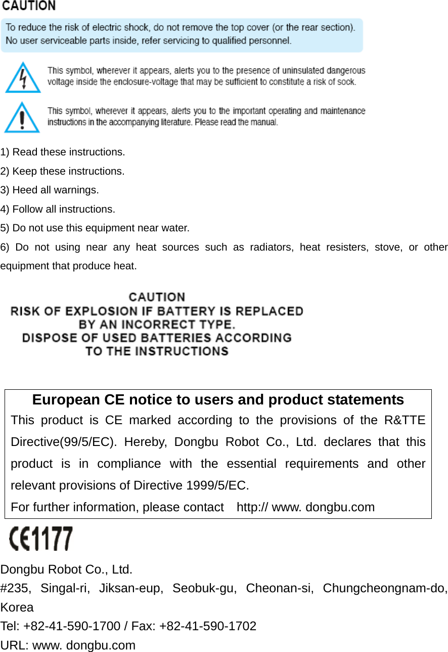  1) Read these instructions. 2) Keep these instructions. 3) Heed all warnings. 4) Follow all instructions.   5) Do not use this equipment near water. 6) Do not using near any heat sources such as radiators, heat resisters, stove, or other equipment that produce heat.   European CE notice to users and product statements This product is CE marked according to the provisions of the R&amp;TTE Directive(99/5/EC). Hereby, Dongbu Robot Co., Ltd. declares that this product is in compliance with the essential requirements and other relevant provisions of Directive 1999/5/EC.   For further information, please contact    http:// www. dongbu.com   Dongbu Robot Co., Ltd. #235, Singal-ri, Jiksan-eup, Seobuk-gu, Cheonan-si, Chungcheongnam-do, Korea  Tel: +82-41-590-1700 / Fax: +82-41-590-1702   URL: www. dongbu.com 