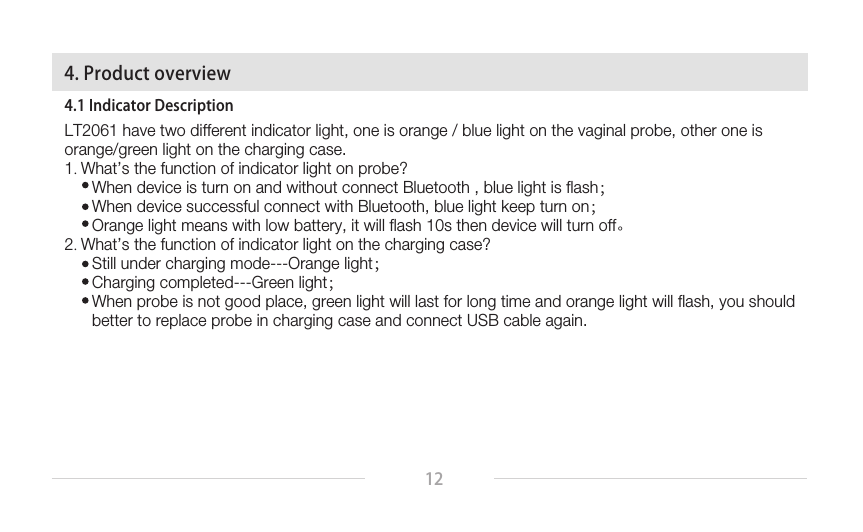 124.1 Indicator DescriptionLT2061 have two different indicator light, one is orange / blue light on the vaginal probe, other one is orange/green light on the charging case.1. What’s the function of indicator light on probe?      When device is turn on and without connect Bluetooth , blue light is flash；        When device successful connect with Bluetooth, blue light keep turn on；        Orange light means with low battery, it will flash 10s then device will turn off。2. What’s the function of indicator light on the charging case?        Still under charging mode---Orange light；        Charging completed---Green light；        When probe is not good place, green light will last for long time and orange light will flash, you should       better to replace probe in charging case and connect USB cable again.   4. Product overview