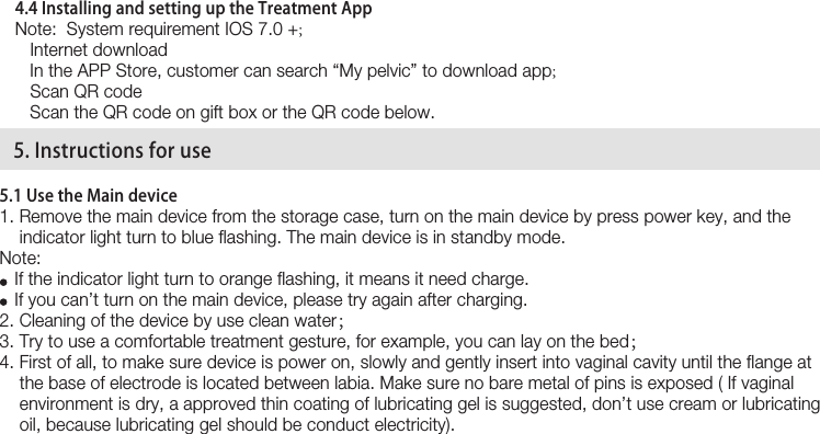 154.4 Installing and setting up the Treatment App  Note:  System requirement IOS 7.0 +;    Internet download   In the APP Store, customer can search “My pelvic” to download app;    Scan QR code   Scan the QR code on gift box or the QR code below.5.1 Use the Main device1. Remove the main device from the storage case, turn on the main device by press power key, and the     indicator light turn to blue flashing. The main device is in standby mode.Note:    If the indicator light turn to orange flashing, it means it need charge.   If you can’t turn on the main device, please try again after charging.2. Cleaning of the device by use clean water；3. Try to use a comfortable treatment gesture, for example, you can lay on the bed；4. First of all, to make sure device is power on, slowly and gently insert into vaginal cavity until the flange at      the base of electrode is located between labia. Make sure no bare metal of pins is exposed ( If vaginal     environment is dry, a approved thin coating of lubricating gel is suggested, don’t use cream or lubricating     oil, because lubricating gel should be conduct electricity).   5. Instructions for use