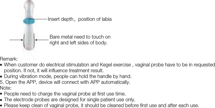 16Remark:   When customer do electrical stimulation and Kegel exercise , vaginal probe have to be in requested    position. If not, it will influence treatment result.    During vibration mode, people can hold the handle by hand.5. Open the APP, device will connect with APP automatically. Note:      People need to charge the vaginal probe at first use time.     The electrode probes are designed for single patient use only.    Please keep clean of vaginal probe, it should be cleaned before first use and after each use. Insert depth，position of labiaBare metal need to touch on right and left sides of body.