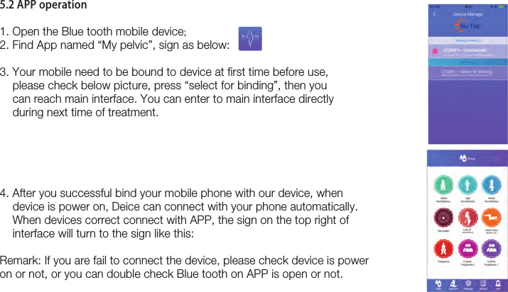 175.2 APP operation1. Open the Blue tooth mobile device;2. Find App named “My pelvic”, sign as below: 3. Your mobile need to be bound to device at first time before use,     please check below picture, press “select for binding”, then you     can reach main interface. You can enter to main interface directly     during next time of treatment. 4. After you successful bind your mobile phone with our device, when    device is power on, Deice can connect with your phone automatically.     When devices correct connect with APP, the sign on the top right of     interface will turn to the sign like this:Remark: If you are fail to connect the device, please check device is power on or not, or you can double check Blue tooth on APP is open or not.   