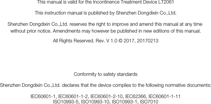 This manual is valid for the Incontinence Treatment Device LT2061This instruction manual is published by Shenzhen Dongdixin Co.,Ltd.Shenzhen Dongdixin Co.,Ltd. reserves the right to improve and amend this manual at any time without prior notice. Amendments may however be published in new editions of this manual.All Rights Reserved. Rev. V 1.0 © 2017, 20170213Conformity to safety standardsShenzhen Dongdixin Co.,Ltd. declares that the device complies to the following normative documents:IEC60601-1, IEC60601-1-2, IEC60601-2-10, IEC62366, IEC60601-1-11ISO10993-5, ISO10993-10, ISO10993-1, ISO7010